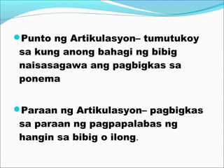 Punto ng Artikulasyon– tumutukoy
sa kung anong bahagi ng bibig
naisasagawa ang pagbigkas sa
ponema
Paraan ng Artikulasyon– pagbigkas
sa paraan ng pagpapalabas ng
hangin sa bibig o ilong.
 