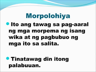 Morpolohiya
Ito ang tawag sa pag-aaral
ng mga morpema ng isang
wika at ng pagbubuo ng
mga ito sa salita.
Tinatawag din itong
palabuuan.
 