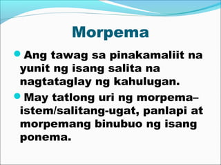 Morpema
Ang tawag sa pinakamaliit na
yunit ng isang salita na
nagtataglay ng kahulugan.
May tatlong uri ng morpema–
istem/salitang-ugat, panlapi at
morpemang binubuo ng isang
ponema.
 