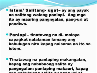 Istem/ Salitang- ugat– ay ang payak
na salitang walang panlapi. Ang mga
ito ay maaring pangngalan, pang-uri at
pandiwa.
Panlapi– tinatawag na di- malaya
sapagkat nalalaman lamang ang
kahulugan nito kapag naisama na ito sa
istem.
Tinatawag na panlaping makangalan,
kapag ang nabubuong salita ay
pangngalan; panlaping makauri, kapag
 