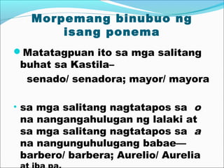 Morpemang binubuo ng
isang ponema
Matatagpuan ito sa mga salitang
buhat sa Kastila–
senado/ senadora; mayor/ mayora
• sa mga salitang nagtatapos sa o
na nangangahulugan ng lalaki at
sa mga salitang nagtatapos sa a
na nangunguhulugang babae—
barbero/ barbera; Aurelio/ Aurelia
 