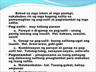 Bukod sa mga istem at mga panlapi,
nakabubuo rin ng mga bagong salita sa
pamamagitan ng pag-uulit at pagtatambal ng mga
salita.
 Pag-uulit-- may tatlong paraan
a. Parsyal o di-ganap na pag-uulit – unang
pantig lamang ang inuulit. Hal. babasa, susulat,
aawit
b. Ganap na pag-uulit– buong salitang-ugat ang
inuulit. Hal. Araw-araw, gabi-gabi
c. Kumbinasyon ng parsyal at ganap na pag-
uulit hal. Tutulog-tulog, sasayaw-sayaw, aalis-alis
 Pagtatambal – pinagsasama sa isang pahayag
ang dalawang salitang pinagtambal para makabuo
ng isang salita.
a. Malatambalan-- hal. Tsaang-gubat, bahay-
ampunan
 
