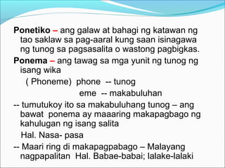 Ponetiko – ang galaw at bahagi ng katawan ng
tao saklaw sa pag-aaral kung saan isinagawa
ng tunog sa pagsasalita o wastong pagbigkas.
Ponema – ang tawag sa mga yunit ng tunog ng
isang wika
( Phoneme) phone -- tunog
eme -- makabuluhan
-- tumutukoy ito sa makabuluhang tunog – ang
bawat ponema ay maaaring makapagbago ng
kahulugan ng isang salita
Hal. Nasa- pasa
-- Maari ring di makapagpabago – Malayang
nagpapalitan Hal. Babae-babai; lalake-lalaki
 