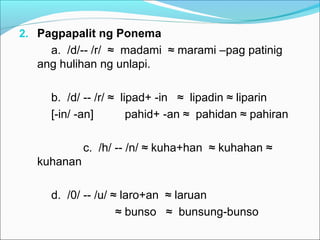 2. Pagpapalit ng Ponema
a. /d/-- /r/ ≈ madami ≈ marami –pag patinig
ang hulihan ng unlapi.
b. /d/ -- /r/ ≈ lipad+ -in ≈ lipadin ≈ liparin
[-in/ -an] pahid+ -an ≈ pahidan ≈ pahiran
c. /h/ -- /n/ ≈ kuha+han ≈ kuhahan ≈
kuhanan
d. /0/ -- /u/ ≈ laro+an ≈ laruan
≈ bunso ≈ bunsung-bunso
 