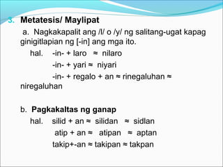 3. Metatesis/ Maylipat
a. Nagkakapalit ang /l/ o /y/ ng salitang-ugat kapag
ginigitlapian ng [-in] ang mga ito.
hal. -in- + laro ≈ nilaro
-in- + yari ≈ niyari
-in- + regalo + an ≈ rinegaluhan ≈
niregaluhan
b. Pagkakaltas ng ganap
hal. silid + an ≈ silidan ≈ sidlan
atip + an ≈ atipan ≈ aptan
takip+-an ≈ takipan ≈ takpan
 