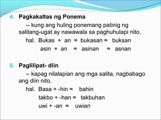 4. Pagkakaltas ng Ponema
-- kung ang huling ponemang patinig ng
salitang-ugat ay nawawala sa paghuhulapi nito.
hal. Bukas + an ≈ bukasan ≈ buksan
asin + an ≈ asinan ≈ asnan
5. Paglilipat- diin
-- kapag nilalapian ang mga salita, nagbabago
ang diin nito.
hal. Basa + -hin ≈ bahin
takbo + -han ≈ takbuhan
uwi + -an ≈ uwian
 