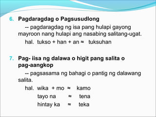 6. Pagdaragdag o Pagsusudlong
-- pagdaragdag ng isa pang hulapi gayong
mayroon nang hulapi ang nasabing salitang-ugat.
hal. tukso + han + an ≈ tuksuhan
7. Pag- iisa ng dalawa o higit pang salita o
pag-aangkop
-- pagsasama ng bahagi o pantig ng dalawang
salita.
hal. wika + mo ≈ kamo
tayo na ≈ tena
hintay ka ≈ teka
 