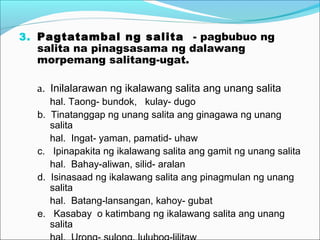 3. Pagtatambal ng salita - pagbubuo ng
salita na pinagsasama ng dalawang
morpemang salitang-ugat.
a. Inilalarawan ng ikalawang salita ang unang salita
hal. Taong- bundok, kulay- dugo
b. Tinatanggap ng unang salita ang ginagawa ng unang
salita
hal. Ingat- yaman, pamatid- uhaw
c. Ipinapakita ng ikalawang salita ang gamit ng unang salita
hal. Bahay-aliwan, silid- aralan
d. Isinasaad ng ikalawang salita ang pinagmulan ng unang
salita
hal. Batang-lansangan, kahoy- gubat
e. Kasabay o katimbang ng ikalawang salita ang unang
salita
 