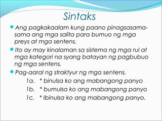 Sintaks
Ang pagkakaalam kung paano pinagsasama-
sama ang mga salita para bumuo ng mga
preys at mga sentens.
Ito ay may kinalaman sa sistema ng mga rul at
mga kategori na syang batayan ng pagbubuo
ng mga sentens.
Pag-aaral ng straktyur ng mga sentens.
1a. * binulsa ko ang mabangong panyo
1b. * bumulsa ko ang mabangong panyo
1c. * Ibinulsa ko ang mabangong panyo.
 