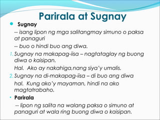 Parirala at Sugnay
 Sugnay
-- isang lipon ng mga salitangmay simuno o paksa
at panaguri
-- buo o hindi buo ang diwa.
1.Sugnay na makapag-iisa – nagtataglay ng buong
diwa o kaisipan.
Hal. Ako ay nakahiga,nang siya’y umalis.
2.Sugnay na di-makapag-iisa – di buo ang diwa
hal. Kung ako’y mayaman, hindi na ako
magtatrabaho.
• Parirala
-- lipon ng salita na walang paksa o simuno at
panaguri at wala ring buong diwa o kaisipan.
 