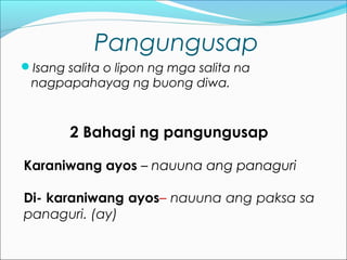 Pangungusap
Isang salita o lipon ng mga salita na
nagpapahayag ng buong diwa.
2 Bahagi ng pangungusap
Karaniwang ayos – nauuna ang panaguri
Di- karaniwang ayos– nauuna ang paksa sa
panaguri. (ay)
 