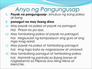 Anyo ng Pangungusap
1. Payak na pangungusap– binubuo ng isang paksa
at isang
2. panaguri na may iisang diwa
a) May payak na paksa at payak na panaguri.
Hal. Pinsan ko po siya.
b) May tambalang paksa at payak na panaguri.
hal. Nagsusulat ng komposisyon ang guro at ang
mga mag-aaral.
c) May payak na paksa at tambalang panaguri
hal. Ang mga bata ay nagsasayaw at umaawit.
d) May tambalang panaguri at tambalang paksa.
hal. Namimili ng paninda sa ibang bansa at
nagbebenta sa Pilipinas sina Aling Nena at
Menchie.
 