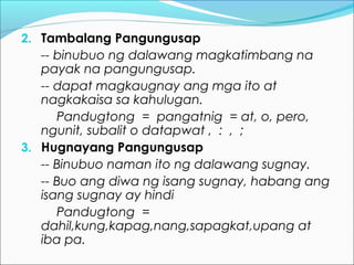 2. Tambalang Pangungusap
-- binubuo ng dalawang magkatimbang na
payak na pangungusap.
-- dapat magkaugnay ang mga ito at
nagkakaisa sa kahulugan.
Pandugtong = pangatnig = at, o, pero,
ngunit, subalit o datapwat , : , ;
3. Hugnayang Pangungusap
-- Binubuo naman ito ng dalawang sugnay.
-- Buo ang diwa ng isang sugnay, habang ang
isang sugnay ay hindi
Pandugtong =
dahil,kung,kapag,nang,sapagkat,upang at
iba pa.
 