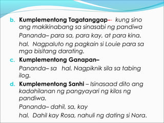 b. Kumplementong Tagatanggap-- kung sino
ang makikinabang sa sinasabi ng pandiwa
Pananda– para sa, para kay, at para kina.
hal. Nagpaluto ng pagkain si Louie para sa
mga bisitang darating.
c. Kumplementong Ganapan–
Pananda– sa hal. Nagpiknik sila sa tabing
ilog.
d. Kumplementong Sanhi – Isinasaad dito ang
kadahilanan ng pangyayari ng kilos ng
pandiwa.
Pananda– dahil, sa, kay
hal. Dahil kay Rosa, nahuli ng dating si Nora.
 