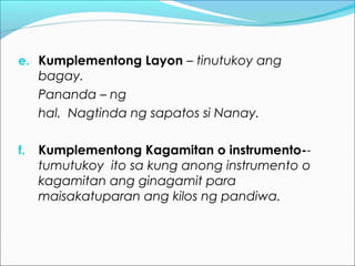 e. Kumplementong Layon – tinutukoy ang
bagay.
Pananda – ng
hal. Nagtinda ng sapatos si Nanay.
f. Kumplementong Kagamitan o instrumento--
tumutukoy ito sa kung anong instrumento o
kagamitan ang ginagamit para
maisakatuparan ang kilos ng pandiwa.
 