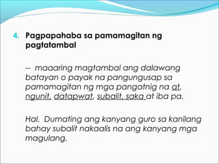 4. Pagpapahaba sa pamamagitan ng
pagtatambal
-- maaaring magtambal ang dalawang
batayan o payak na pangungusap sa
pamamagitan ng mga pangatnig na at,
ngunit, datapwat, subalit, saka at iba pa.
Hal. Dumating ang kanyang guro sa kanilang
bahay subalit nakaalis na ang kanyang mga
magulang.
 