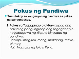 Pokus ng Pandiwa
Tumutukoy sa kaugnayan ng pandiwa sa paksa
ng pangungusap.
1.Pokus sa Tagaganap o aktor– kapag ang
paksa ng pangungusap ang tagaganap o
nagsasagawa ng kilos na isinasaad ng
pandiwa.
Panlapi– mag,um, mang, makapag, maka,
at mag.
Hal. Nagsulat ng tula si Perla.
 