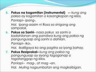 5. Pokus na kagamitan (Instrumental) -- kung ang
paksa ay kagamitan o kasangkapan ng kilos.
Panlapi– ipang-.
Hal. Ipang-aasim ni Rosa sa sinigang ang
sampalok.
6. Pokus sa Sanhi– nasa pokus sa sanhi o
kadahilanan ang pandiwa kung ang paksa ng
pangungusap ang sanhi o dahilan.
Panlapi– ika-,
Hal. Ikaliligaya ko ang pagtira sa iyong bahay.
7. Pokus Resiprokal– kung ang paksa ng
pangungusap ay siyang tagaganap o
tagatanggap ng kilos.
Panlapi-- mag-, at mag –an.
Hal. Muling nagsumbatan ang magkaibigan.
 
