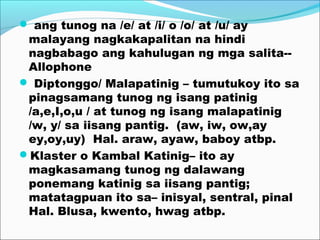  ang tunog na /e/ at /i/ o /o/ at /u/ ay
malayang nagkakapalitan na hindi
nagbabago ang kahulugan ng mga salita--
Allophone
 Diptonggo/ Malapatinig – tumutukoy ito sa
pinagsamang tunog ng isang patinig
/a,e,I,o,u / at tunog ng isang malapatinig
/w, y/ sa iisang pantig. (aw, iw, ow,ay
ey,oy,uy) Hal. araw, ayaw, baboy atbp.
Klaster o Kambal Katinig– ito ay
magkasamang tunog ng dalawang
ponemang katinig sa iisang pantig;
matatagpuan ito sa– inisyal, sentral, pinal
Hal. Blusa, kwento, hwag atbp.
 