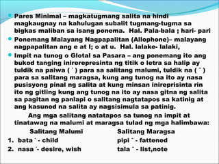 Pares Minimal – magkatugmang salita na hindi
magkaugnay na kahulugan subalit tugmang-tugma sa
bigkas maliban sa isang ponema. Hal. Pala-bala ; hari- pari
Ponemang Malayang Nagpapalitan (Allophone)– malayang
nagpapalitan ang e at I; o at u. Hal. lalake- lalaki,
Impit na tunog o Glotal sa Pasara – ang ponemang ito ang
bukod tanging inirerepresinta ng titik o letra sa halip ay
tuldik na paiwa ( ΄ ) para sa salitang malumi, tuldik na ( ˆ )
para sa salitang maragsa, kung ang tunog na ito ay nasa
pusisyong pinal ng salita at kung minsan inireprisinta rin
ito ng gitling kung ang tunog na ito ay nasa gitna ng salita
sa pagitan ng panlapi o salitang nagtatapos sa katinig at
ang kasunod na salita ay nagsisimula sa patinig.
Ang mga salitang natatapos sa tunog na impit at
tinatawag na malumi at maragsa tulad ng mga halimbawa:
Salitang Malumi Salitang Maragsa
1. bata ΄ - child pipi ˆ - fattened
2. nasa ΄- desire, wish tala ˆ - list,note
 