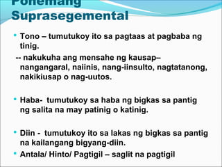 Ponemang
Suprasegemental
 Tono – tumutukoy ito sa pagtaas at pagbaba ng
tinig.
-- nakukuha ang mensahe ng kausap–
nangangaral, naiinis, nang-iinsulto, nagtatanong,
nakikiusap o nag-uutos.
 Haba- tumutukoy sa haba ng bigkas sa pantig
ng salita na may patinig o katinig.
 Diin - tumutukoy ito sa lakas ng bigkas sa pantig
na kailangang bigyang-diin.
 Antala/ Hinto/ Pagtigil – saglit na pagtigil
 