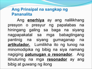 Ang Prinsipal na sangkap ng
Pananalita
Ang enerhiya ay ang nalilikhang
presyon o presyur ng papalabas na
hiningang galing sa baga na siyang
nagpapakatal sa mga babagtingang
pantinig na siyang gumaganap na
artikulador. Lumilikha ito ng tunog na
minomodipika ng bibig na siya namang
nagiging patunugan o resonador. Ang
itinuturing na mga resonador ay ang
bibig at guwang ng ilong
 