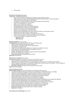 • Service units
Installer/Service Helper (2016-2016)
Energy Star – Philadelpia,Pennsylvania
• Assist HVAC technician in installing and managing cooling and heating systems
• Diagnosing system problemsand identifying equipment and solutions needed to rectify the problems.
• Perform both routine and preventive maintenance.
• Test, diagnose and repair problemsin the system and propose relevant solutions
• Install electric and pneumatic control systems.
• Replace and rebuild faulty components.
• Ensure proper running order of all systems.
• Managed paperwork associated withHVAC procedures.
• Demonstrated ability to interact withclients effectively.
• Excellent communicationand interpersonal skills.
• Replace faulty or expired parts in an HVAC system.
• Determine need for upgrading HVAC systems and take measures to take necessary actions.
• Change filters and replace any parts as they wear out.
• Perform checks on motorsand belts and handle lubrication duties.
• Ensure that all installations are done in accordance to the set standards.
• Lay out wires and pipes to complete HVAC systems
• Superviser: Josh
• Still Employed
Plumber Pipefitter[7/2015 to 12/2016}
CJ's Mechanical- 460 Grubb Rd, Newfield, N.J. 08344 Ph: 856-694-0076
• Prepare and drill holes for pipes/pex tube rough in
• Install supports and hangers for pipe, fixtures and equipment
• Strap and secure all pipes to code
• Install toilets,tubs,sinks,disposals,tankless water heaters and conditioners in units
• Install, repair and maintainplumbing fixtures, appliances and trim
• Test pipe systems and fixtures for leaks
• Maintain all building codes, installation requirementsand relevant legislation
• Perform other related duties as required
• Reason for Leaving: Got laid offdue to lack of work
Superviser:DennisBrown
Maintenance Coordinator [2015 to 2015]
Sunrise SeniorLiving –100 Sunrise Blvd., Exton, P.A. 19341 PH:610-594-0455
• Prepare and assist in the preparation ofmonthly maintenance reports
• Responsible for the testing of fire alarms, emergency lighting on routine basis as required by local authorities
• Initiate, implement and manage the maintenance strategies based on best practices in the industry , withan emphasis on
planning/scheduling preventative /reactive maintenance
• Reason for Leaving: Left to finishHVAC/R program at Pennco Tech
Superviser:JohnDelpapolo
Electrician {8/2015 to 8/2015
Demountable Concepts 200 AcornRd, Glassboro, NJ 08029 Phone:(800) 254-3643
• Complied withassembly drawings and instructions and delivered manufactured products, accordingly.
• Inspected, attached and assembled componentsand sub-assemblies, in a proper manner.
• Tested, checked and debugged all completed assemblies to ensure proper functioning.
• Prepared, maintained and submitted accurate assembly documentationand reports.
• Drove forklift trucks to load, unload and move manufactured materials.
• Followed all established quality and productivity guidelines, as applicable.
• Followed manufacturing procedures and schematic drawingsand completed givenwork-assignments, efficiently.
• Inspected, fitted and assembled parts and sub-assemblies, as per customer specifications.
• Conducted tests and quality inspections ofassembled products and repaired them, if required.
• Prepared and provided work-related documents, accurately and in a timely manner.
• Packed manufactured productsand labeled them, appropriately, prior to shipment.
• Cleaned and organized job-site and equipment and ensured workplace safety.
• Reason for Leaving: Left because found a job in my field of training
• Superviser:TomJessick
Owner/Operator and Manager [1992 to 2014]
 