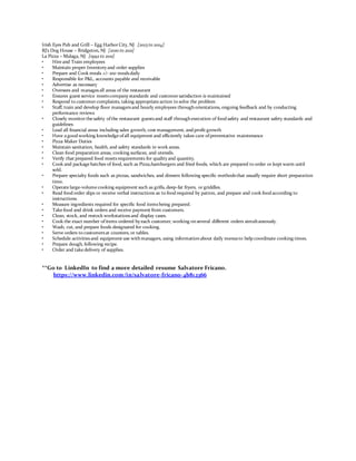 Irish Eyes Pub and Grill – Egg Harbor City, NJ [2013 to 2014]
RJ’s Dog House – Bridgeton, NJ [2010 to 2011]
La Pizza – Malaga, NJ [1992 to 2011]
• Hire and Train employees
• Maintain proper Inventory and order supplies
• Prepare and Cook meals +/- 100 mealsdaily
• Responsible for P&L, accounts payable and receivable
• Advertise as necessary
• Oversees and managesall areas of the restaurant
• Ensures guest service meetscompany standards and customer satisfaction is maintained
• Respond to customer complaints, taking appropriate action to solve the problem
• Staff, train and develop floor managersand hourly employees throughorientations, ongoing feedback and by conducting
performance reviews
• Closely monitor the safety ofthe restaurant guestsand staff throughexecution of food safety and restaurant safety standards and
guidelines
• Lead all financial areas including sales growth, cost management, and profit growth
• Have a good working knowledge ofall equipment and efficiently takes care ofpreventative maintenance
• Pizza Maker Duties
• Maintain sanitation, health, and safety standards in work areas.
• Clean food preparation areas, cooking surfaces, and utensils.
• Verify that prepared food meetsrequirements for quality and quantity.
• Cook and package batches of food, such as Pizza,hamburgers and fried foods, which are prepared to order or kept warm until
sold.
• Prepare specialty foods such as pizzas, sandwiches, and dinners following specific methodsthat usually require short preparation
time.
• Operate large-volume cooking equipment such as grills, deep-fat fryers, or griddles.
• Read food order slips or receive verbal instructions as to food required by patron, and prepare and cook food according to
instructions.
• Measure ingredients required for specific food itemsbeing prepared.
• Take food and drink orders and receive payment from customers.
• Clean, stock, and restock workstationsand display cases.
• Cook the exact number ofitems ordered by each customer, working onseveral different orders simultaneously.
• Wash, cut, and prepare foods designated for cooking.
• Serve orders to customersat counters, or tables.
• Schedule activitiesand equipment use withmanagers, using informationabout daily menusto help coordinate cooking times.
• Prepare dough, following recipe.
• Order and take delivery of supplies.
**Go to LinkedIn to find a more detailed resume Salvatore Fricano.
https://www.linkedin.com/in/salvatore-fricano-4b812366
 