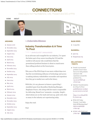 Industry Transformation & A Time To Pivot | CONNECTIONS
https://paulbellantone.wordpress.com/2016/01/20/industry-transformation-a-time-to-pivot/[1/20/2016 2:17:38 PM]

CONNECTIONS
Observations from Paul Bellantone, CAE, President and CEO of PPAI
← Product Safety Milestones
Industry Transformation & A Time
To Pivot
Posted on January 20, 2016 | Leave a comment
As an advocate and evangelist for our industry, I’ve spent

the better part of my career traveling the US (and the
world) to tell anyone who would listen that the
promotional products business is about so much more
than selling products at the lowest price.
This year at The PPAI Expo it was more evident than ever
that the overwhelming influence of technology and access
is making industry stakeholders reconsider and reposition
how they go to market now and in the future.
With this, it is my pleasure to feature a guest blog I
stumbled upon from Boundless Marketing Manager,
Stephanie Freyer, who along with her team is responsible
for delivering ‘Brand Love’ moments—everyday. Steph’s
observations are on the mark and sum up, quite well, what
so many in the industry are experiencing today.
Enjoy the read.
Paul
ARCHIVES
January 2016
November 2015
September 2015
August 2015
June 2015
April 2015
March 2015
February 2015
November 2014
October 2014
September 2014
July 2014
June 2014
May 2014
April 2014
March 2014
February 2014
January 2014
December 2013
November 2013
October 2013
September 2013
August 2013
July 2013
BLOG STATS
17,933 hits
BLOGROLL
ppai.org
theppaiexpo.org
BELLANTONE’S
TWEETS
Trends in promotinal
products seem to have
less to do with products
and more with
experience around the
products? Ex…
wp.me/p1O8dD-gd
	3 hours ago
Industry Transformation
& A Time To Pivot
paulbellantone.wordpre
ss.com/2016/01/20/ind
…
https://t.co/zlbz4HVM
Pi 3 hours ago
PPAI's PC Today
Presents "2016 Sales
Kick-Off Meeting Ideas"
lnkd.in/epRuM3R
	2 days ago
@chad_cady thank you!
	3 days ago
HOME ABOUT
 