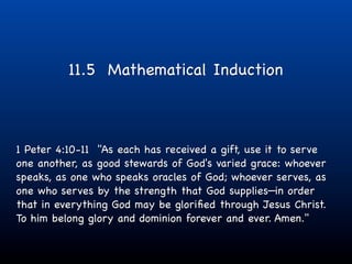 11.5 Mathematical Induction



1 Peter 4:10-11 "As each has received a gift, use it to serve
one another, as good stewards of God's varied grace: whoever
speaks, as one who speaks oracles of God; whoever serves, as
one who serves by the strength that God supplies—in order
that in everything God may be gloriﬁed through Jesus Christ.
To him belong glory and dominion forever and ever. Amen."
 