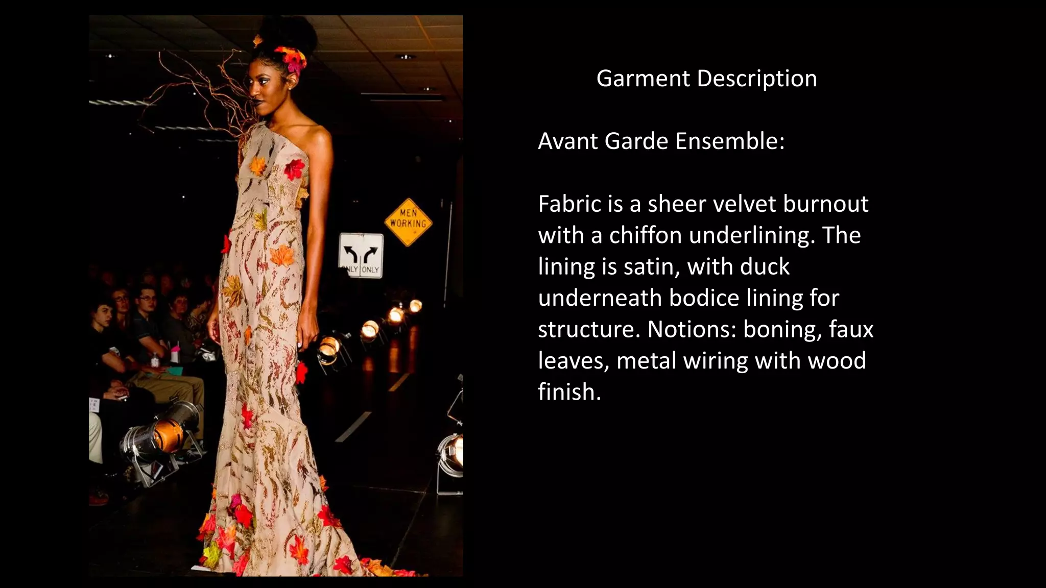 Garment Description
Avant Garde Ensemble:
Fabric is a sheer velvet burnout
with a chiffon underlining. The
lining is satin, with duck
underneath bodice lining for
structure. Notions: boning, faux
leaves, metal wiring with wood
finish.
 