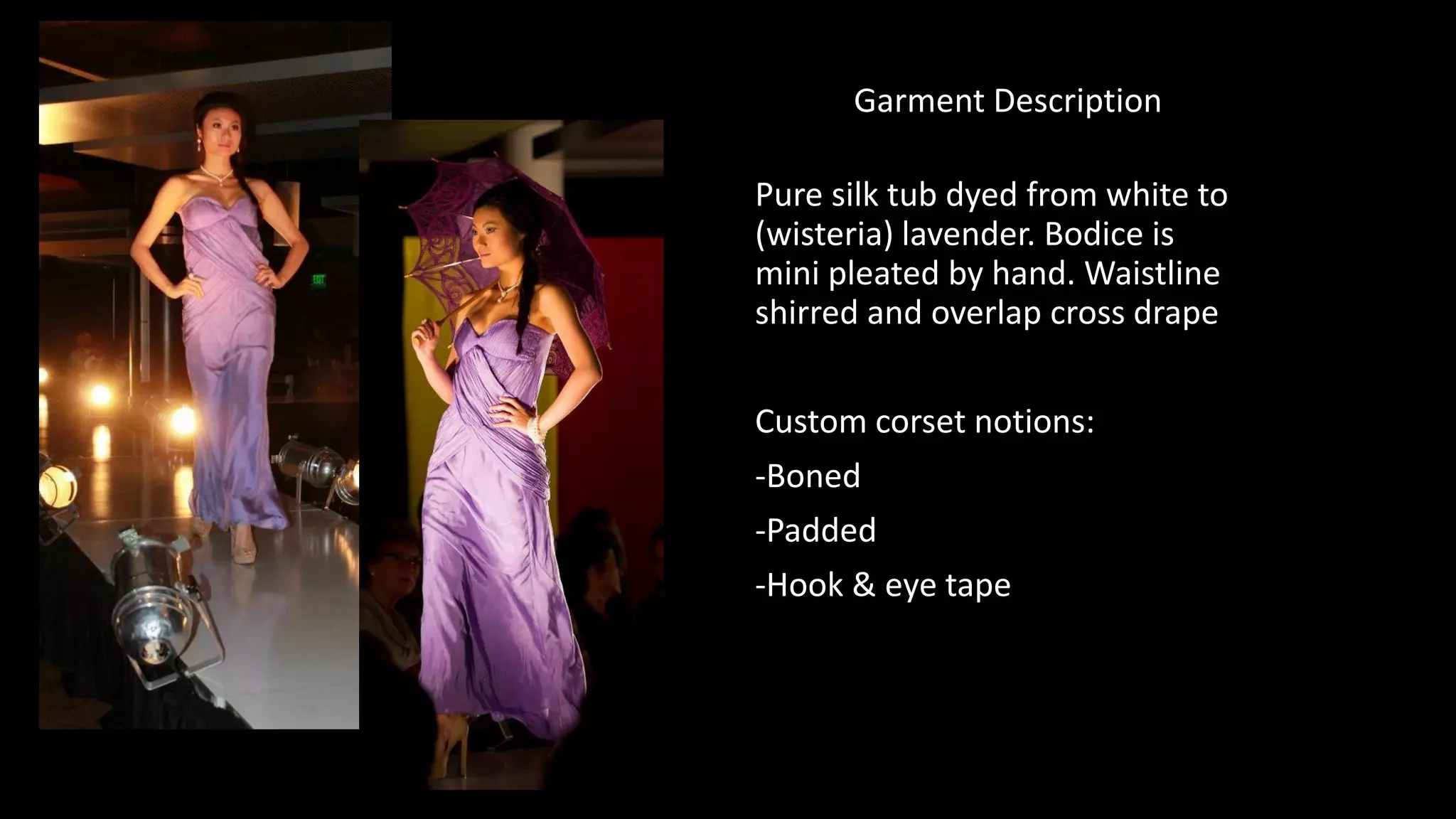 Garment Description
Pure silk tub dyed from white to
(wisteria) lavender. Bodice is
mini pleated by hand. Waistline
shirred and overlap cross drape
Custom corset notions:
-Boned
-Padded
-Hook & eye tape
 