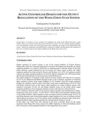 Electrical & Computer Engineering: An International Journal (ECIJ) Volume 1, Number 1, December 2012
1
ACTIVE CONTROLLER DESIGN FOR THE OUTPUT
REGULATION OF THE WANG-CHEN-YUAN SYSTEM
Sundarapandian Vaidyanathan1
1
Research and Development Centre, Vel Tech Dr. RR & Dr. SR Technical University
Avadi, Chennai-600 062, Tamil Nadu, INDIA
sundarvtu@gmail.com
ABSTRACT
In this paper, we design an active controller for regulating the output of the Wang-Chen-Yuan system
(2009), which is one of the recently discovered 3-D chaotic systems. For the constant tracking problem,
new state feedback control laws have been derived for regulating the output of the Wang-Chen-Yuan
system. Numerical simulations using MATLAB are exhibited to validate and demonstrate the usefulness of
the active controller design for the output regulation of the Wang-Chen-Yuan system.
KEYWORDS
Active Control; Chaos; Wang-Chen-Yuan system; Nonlinear Control Systems; Output Regulation.
1. INTRODUCTION
Output regulation of control systems is one of the central problems in Control Systems
Engineering, which have important applications in Science and Engineering. Basically, the output
regulation problem is to control a fixed linear or nonlinear plant so that the output of the plant
tracks reference signals produced by the exo-system. For linear control systems, the output
regulation problem has been solved by Francis and Wonham ([1], 1975). For nonlinear control
systems, the output regulation problem was solved by Byrnes and Isidori ([2], 1990) generalizing
the internal model principle [1] and using centre manifold theory [3].
The output regulation of nonlinear control systems has been studied well in the last two decades
[4-14]. In [4], Mahmoud and Khalil obtained results on the asymptotic regulation of minimum
phase nonlinear systems using output feedback. In [5], Fridman solved the output regulation
problem for nonlinear control systems with delay using centre manifold theory. In [6-7], Chen
and Huang obtained results on the robust output regulation for output feedback systems with
nonlinear exosystems. In [8], Liu and Huang obtained results on the global robust output
regulation problem for lower triangular nonlinear systems with unknown control direction.
In [9], Immonen obtained results on the practical output regulation for bounded linear infinite-
dimensional state space systems. In [10], Pavlov, Van de Wouw and Nijmeijer obtained results
on the global nonlinear output regulation using convergence-based controller design. In [11], Xi
and Dong obtained results on the global adaptive output regulation of a class of nonlinear systems
with nonlinear exosystems. In [12-14], Serrani, Isidori and Marconi obtained results on the semi-
global and global output regulation problem for minimum-phase nonlinear systems.
In this paper, new results have been derived on the active controller design for the output
regulation of the Wang-Chen-Yuan system ([15], 2009). Explicitly, we find state feedback control
laws solving the constant regulation problem of the Wang-Chen-Yuan system.
 