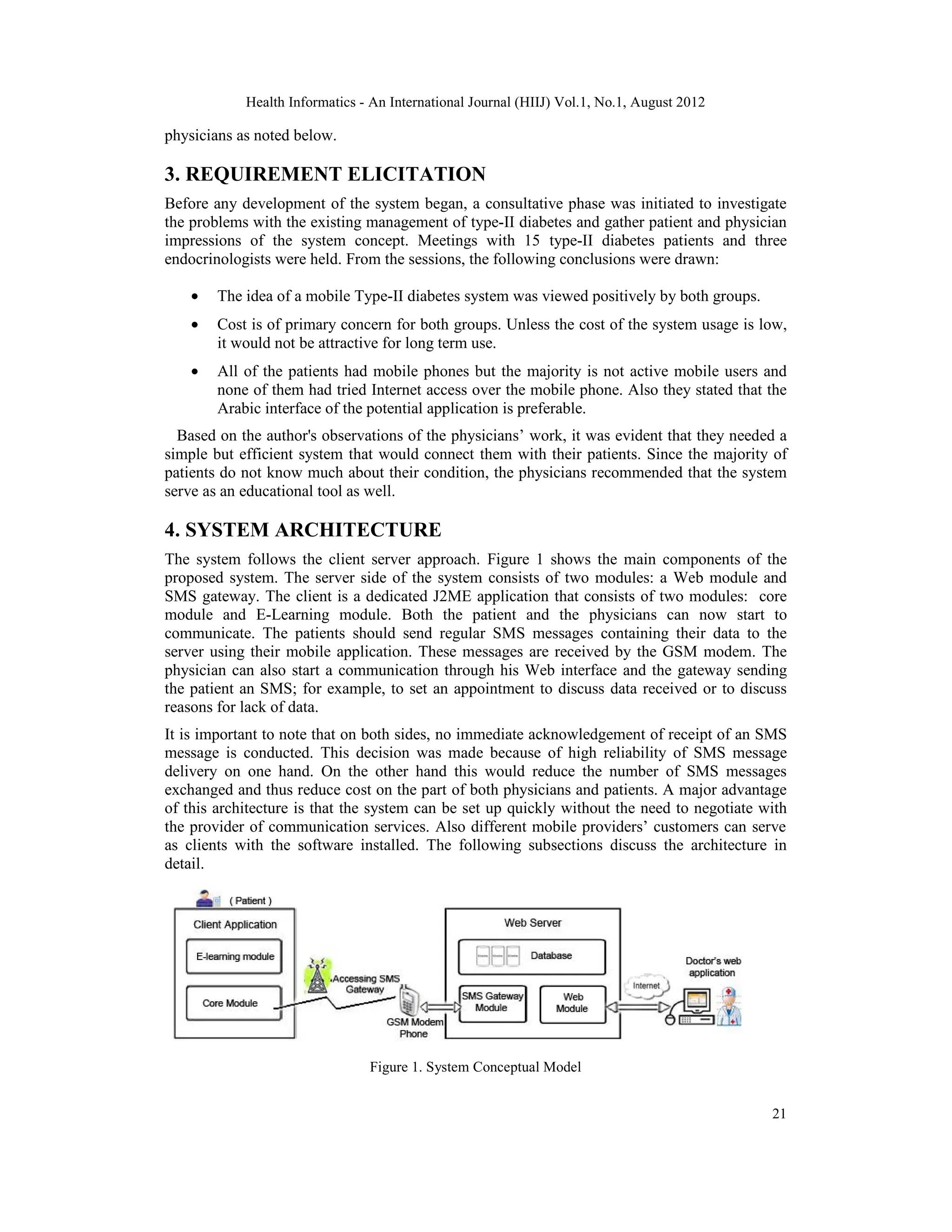Health Informatics - An International Journal (HIIJ) Vol.1, No.1, August 2012
21
physicians as noted below.
3. REQUIREMENT ELICITATION
Before any development of the system began, a consultative phase was initiated to investigate
the problems with the existing management of type-II diabetes and gather patient and physician
impressions of the system concept. Meetings with 15 type-II diabetes patients and three
endocrinologists were held. From the sessions, the following conclusions were drawn:
• The idea of a mobile Type-II diabetes system was viewed positively by both groups.
• Cost is of primary concern for both groups. Unless the cost of the system usage is low,
it would not be attractive for long term use.
• All of the patients had mobile phones but the majority is not active mobile users and
none of them had tried Internet access over the mobile phone. Also they stated that the
Arabic interface of the potential application is preferable.
Based on the author's observations of the physicians’ work, it was evident that they needed a
simple but efficient system that would connect them with their patients. Since the majority of
patients do not know much about their condition, the physicians recommended that the system
serve as an educational tool as well.
4. SYSTEM ARCHITECTURE
The system follows the client server approach. Figure 1 shows the main components of the
proposed system. The server side of the system consists of two modules: a Web module and
SMS gateway. The client is a dedicated J2ME application that consists of two modules: core
module and E-Learning module. Both the patient and the physicians can now start to
communicate. The patients should send regular SMS messages containing their data to the
server using their mobile application. These messages are received by the GSM modem. The
physician can also start a communication through his Web interface and the gateway sending
the patient an SMS; for example, to set an appointment to discuss data received or to discuss
reasons for lack of data.
It is important to note that on both sides, no immediate acknowledgement of receipt of an SMS
message is conducted. This decision was made because of high reliability of SMS message
delivery on one hand. On the other hand this would reduce the number of SMS messages
exchanged and thus reduce cost on the part of both physicians and patients. A major advantage
of this architecture is that the system can be set up quickly without the need to negotiate with
the provider of communication services. Also different mobile providers’ customers can serve
as clients with the software installed. The following subsections discuss the architecture in
detail.
Figure 1. System Conceptual Model
 