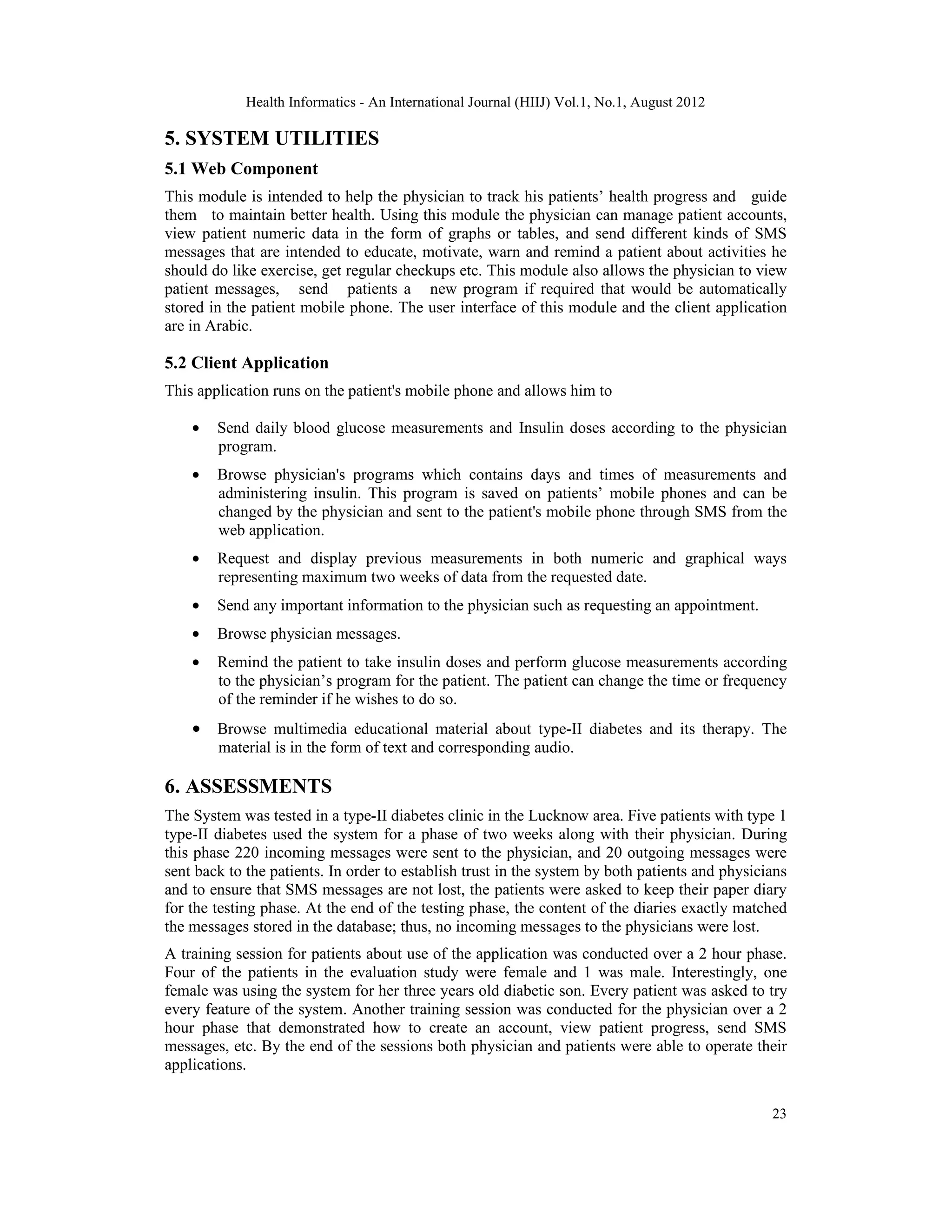 Health Informatics - An International Journal (HIIJ) Vol.1, No.1, August 2012
23
5. SYSTEM UTILITIES
5.1 Web Component
This module is intended to help the physician to track his patients’ health progress and guide
them to maintain better health. Using this module the physician can manage patient accounts,
view patient numeric data in the form of graphs or tables, and send different kinds of SMS
messages that are intended to educate, motivate, warn and remind a patient about activities he
should do like exercise, get regular checkups etc. This module also allows the physician to view
patient messages, send patients a new program if required that would be automatically
stored in the patient mobile phone. The user interface of this module and the client application
are in Arabic.
5.2 Client Application
This application runs on the patient's mobile phone and allows him to
• Send daily blood glucose measurements and Insulin doses according to the physician
program.
• Browse physician's programs which contains days and times of measurements and
administering insulin. This program is saved on patients’ mobile phones and can be
changed by the physician and sent to the patient's mobile phone through SMS from the
web application.
• Request and display previous measurements in both numeric and graphical ways
representing maximum two weeks of data from the requested date.
• Send any important information to the physician such as requesting an appointment.
• Browse physician messages.
• Remind the patient to take insulin doses and perform glucose measurements according
to the physician’s program for the patient. The patient can change the time or frequency
of the reminder if he wishes to do so.
• Browse multimedia educational material about type-II diabetes and its therapy. The
material is in the form of text and corresponding audio.
6. ASSESSMENTS
The System was tested in a type-II diabetes clinic in the Lucknow area. Five patients with type 1
type-II diabetes used the system for a phase of two weeks along with their physician. During
this phase 220 incoming messages were sent to the physician, and 20 outgoing messages were
sent back to the patients. In order to establish trust in the system by both patients and physicians
and to ensure that SMS messages are not lost, the patients were asked to keep their paper diary
for the testing phase. At the end of the testing phase, the content of the diaries exactly matched
the messages stored in the database; thus, no incoming messages to the physicians were lost.
A training session for patients about use of the application was conducted over a 2 hour phase.
Four of the patients in the evaluation study were female and 1 was male. Interestingly, one
female was using the system for her three years old diabetic son. Every patient was asked to try
every feature of the system. Another training session was conducted for the physician over a 2
hour phase that demonstrated how to create an account, view patient progress, send SMS
messages, etc. By the end of the sessions both physician and patients were able to operate their
applications.
 