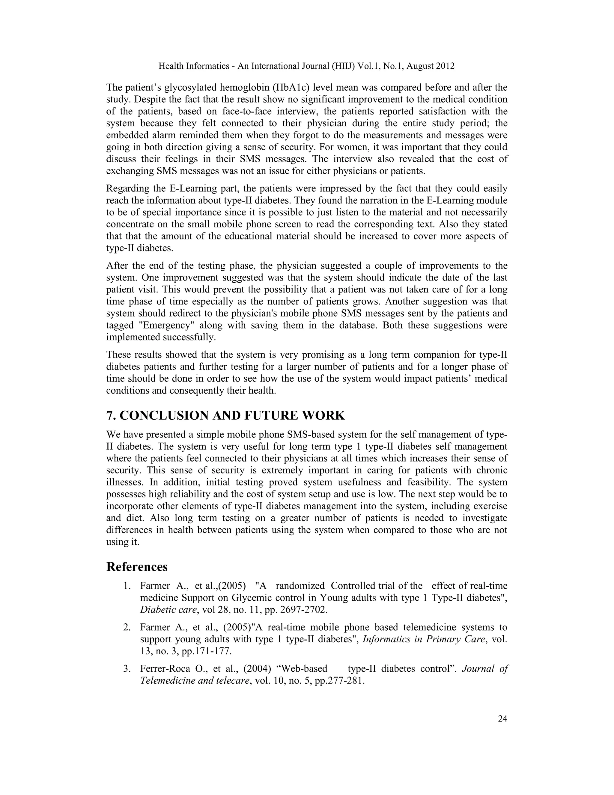 Health Informatics - An International Journal (HIIJ) Vol.1, No.1, August 2012
24
The patient’s glycosylated hemoglobin (HbA1c) level mean was compared before and after the
study. Despite the fact that the result show no significant improvement to the medical condition
of the patients, based on face-to-face interview, the patients reported satisfaction with the
system because they felt connected to their physician during the entire study period; the
embedded alarm reminded them when they forgot to do the measurements and messages were
going in both direction giving a sense of security. For women, it was important that they could
discuss their feelings in their SMS messages. The interview also revealed that the cost of
exchanging SMS messages was not an issue for either physicians or patients.
Regarding the E-Learning part, the patients were impressed by the fact that they could easily
reach the information about type-II diabetes. They found the narration in the E-Learning module
to be of special importance since it is possible to just listen to the material and not necessarily
concentrate on the small mobile phone screen to read the corresponding text. Also they stated
that that the amount of the educational material should be increased to cover more aspects of
type-II diabetes.
After the end of the testing phase, the physician suggested a couple of improvements to the
system. One improvement suggested was that the system should indicate the date of the last
patient visit. This would prevent the possibility that a patient was not taken care of for a long
time phase of time especially as the number of patients grows. Another suggestion was that
system should redirect to the physician's mobile phone SMS messages sent by the patients and
tagged "Emergency" along with saving them in the database. Both these suggestions were
implemented successfully.
These results showed that the system is very promising as a long term companion for type-II
diabetes patients and further testing for a larger number of patients and for a longer phase of
time should be done in order to see how the use of the system would impact patients’ medical
conditions and consequently their health.
7. CONCLUSION AND FUTURE WORK
We have presented a simple mobile phone SMS-based system for the self management of type-
II diabetes. The system is very useful for long term type 1 type-II diabetes self management
where the patients feel connected to their physicians at all times which increases their sense of
security. This sense of security is extremely important in caring for patients with chronic
illnesses. In addition, initial testing proved system usefulness and feasibility. The system
possesses high reliability and the cost of system setup and use is low. The next step would be to
incorporate other elements of type-II diabetes management into the system, including exercise
and diet. Also long term testing on a greater number of patients is needed to investigate
differences in health between patients using the system when compared to those who are not
using it.
References
1. Farmer A., et al.,(2005) "A randomized Controlled trial of the effect of real-time
medicine Support on Glycemic control in Young adults with type 1 Type-II diabetes",
Diabetic care, vol 28, no. 11, pp. 2697-2702.
2. Farmer A., et al., (2005)"A real-time mobile phone based telemedicine systems to
support young adults with type 1 type-II diabetes", Informatics in Primary Care, vol.
13, no. 3, pp.171-177.
3. Ferrer-Roca O., et al., (2004) “Web-based type-II diabetes control”. Journal of
Telemedicine and telecare, vol. 10, no. 5, pp.277-281.
 