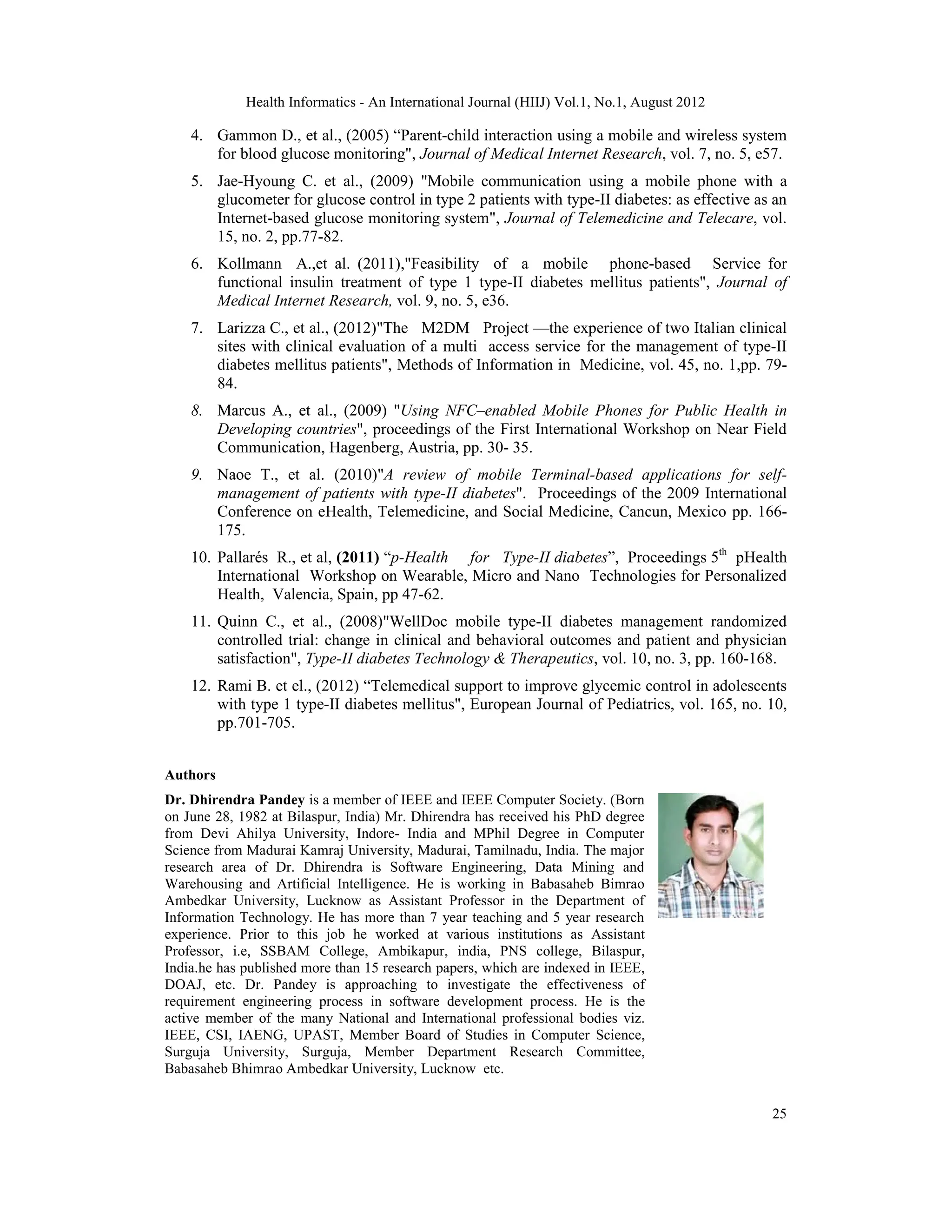 Health Informatics - An International Journal (HIIJ) Vol.1, No.1, August 2012
25
4. Gammon D., et al., (2005) “Parent-child interaction using a mobile and wireless system
for blood glucose monitoring", Journal of Medical Internet Research, vol. 7, no. 5, e57.
5. Jae-Hyoung C. et al., (2009) "Mobile communication using a mobile phone with a
glucometer for glucose control in type 2 patients with type-II diabetes: as effective as an
Internet-based glucose monitoring system", Journal of Telemedicine and Telecare, vol.
15, no. 2, pp.77-82.
6. Kollmann A.,et al. (2011),"Feasibility of a mobile phone-based Service for
functional insulin treatment of type 1 type-II diabetes mellitus patients", Journal of
Medical Internet Research, vol. 9, no. 5, e36.
7. Larizza C., et al., (2012)"The M2DM Project —the experience of two Italian clinical
sites with clinical evaluation of a multi access service for the management of type-II
diabetes mellitus patients", Methods of Information in Medicine, vol. 45, no. 1,pp. 79-
84.
8. Marcus A., et al., (2009) "Using NFC–enabled Mobile Phones for Public Health in
Developing countries", proceedings of the First International Workshop on Near Field
Communication, Hagenberg, Austria, pp. 30- 35.
9. Naoe T., et al. (2010)"A review of mobile Terminal-based applications for self-
management of patients with type-II diabetes". Proceedings of the 2009 International
Conference on eHealth, Telemedicine, and Social Medicine, Cancun, Mexico pp. 166-
175.
10. Pallarés R., et al, (2011) “p-Health for Type-II diabetes”, Proceedings 5th
pHealth
International Workshop on Wearable, Micro and Nano Technologies for Personalized
Health, Valencia, Spain, pp 47-62.
11. Quinn C., et al., (2008)"WellDoc mobile type-II diabetes management randomized
controlled trial: change in clinical and behavioral outcomes and patient and physician
satisfaction", Type-II diabetes Technology & Therapeutics, vol. 10, no. 3, pp. 160-168.
12. Rami B. et el., (2012) “Telemedical support to improve glycemic control in adolescents
with type 1 type-II diabetes mellitus", European Journal of Pediatrics, vol. 165, no. 10,
pp.701-705.
Authors
Dr. Dhirendra Pandey is a member of IEEE and IEEE Computer Society. (Born
on June 28, 1982 at Bilaspur, India) Mr. Dhirendra has received his PhD degree
from Devi Ahilya University, Indore- India and MPhil Degree in Computer
Science from Madurai Kamraj University, Madurai, Tamilnadu, India. The major
research area of Dr. Dhirendra is Software Engineering, Data Mining and
Warehousing and Artificial Intelligence. He is working in Babasaheb Bimrao
Ambedkar University, Lucknow as Assistant Professor in the Department of
Information Technology. He has more than 7 year teaching and 5 year research
experience. Prior to this job he worked at various institutions as Assistant
Professor, i.e, SSBAM College, Ambikapur, india, PNS college, Bilaspur,
India.he has published more than 15 research papers, which are indexed in IEEE,
DOAJ, etc. Dr. Pandey is approaching to investigate the effectiveness of
requirement engineering process in software development process. He is the
active member of the many National and International professional bodies viz.
IEEE, CSI, IAENG, UPAST, Member Board of Studies in Computer Science,
Surguja University, Surguja, Member Department Research Committee,
Babasaheb Bhimrao Ambedkar University, Lucknow etc.
 