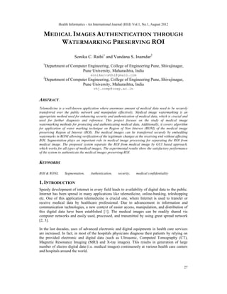Health Informatics - An International Journal (HIIJ) Vol.1, No.1, August 2012
27
MEDICAL IMAGES AUTHENTICATION THROUGH
WATERMARKING PRESERVING ROI
Sonika C. Rathi1
and Vandana S. Inamdar2
1
Department of Computer Engineering, College of Engineering Pune, Shivajinagar,
Pune University, Maharashtra, India
sonikacrathi@gmail.com
2
Department of Computer Engineering, College of Engineering Pune, Shivajinagar,
Pune University, Maharashtra, India
vhj.comp@coep.ac.in
ABSTRACT.
Telemedicine is a well-known application where enormous amount of medical data need to be securely
transferred over the public network and manipulate effectively. Medical image watermarking is an
appropriate method used for enhancing security and authentication of medical data, which is crucial and
used for further diagnosis and reference. This project focuses on the study of medical image
watermarking methods for protecting and authenticating medical data. Additionally, it covers algorithm
for application of water marking technique on Region of Non Interest (RONI) of the medical image
preserving Region of Interest (ROI). The medical images can be transferred securely by embedding
watermarks in RONI allowing verification of the legitimate changes at the receiving end without affecting
ROI. Segmentation plays an important role in medical image processing for separating the ROI from
medical image. The proposed system separate the ROI from medical image by GUI based approach,
which works for all types of medical images. The experimental results show the satisfactory performance
of the system to authenticate the medical images preserving ROI.
KEYWORDS
ROI & RONI, Segmentation, Authentication, security, medical confidentiality
1. INTRODUCTION
Speedy development of internet in every field leads to availability of digital data to the public.
Internet has been spread in many applications like telemedicine, online-banking, teleshopping
etc. One of this application telemedicine is crucial one, where Internet is used to transfer or
receive medical data by healthcare professional. Due to advancement in information and
communication technologies, a new context of easier access, manipulation, and distribution of
this digital data have been established [1]. The medical images can be readily shared via
computer networks and easily used, processed, and transmitted by using great spread network
[2, 3].
In the last decades, uses of advanced electronic and digital equipments in health care services
are increased. In fact, in most of the hospitals physicians diagnose their patients by relying on
the provided electronic and digital data (such as Ultrasonic, Computed Tomography (CT),
Magnetic Resonance Imaging (MRI) and X-ray images). This results in generation of large
number of electro digital data (i.e. medical images) continuously at various health care centers
and hospitals around the world.
 