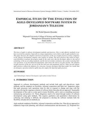 International Journal of Business Information Systems Strategies (IJBISS) Volume 1, Number 1,November 2012.
11
EMPIRICAL STUDY OF THE EVOLUTION OF
AGILE-DEVELOPED SOFTWARE SYSTEM IN
JORDANIAN'S TELECOM
Dr.Walid Qassim Qwaider
Majmaah University College of Science and Humanities in Ghat
Management Information Systems Dept.
Saudi Arabia
wqwaider74@yahoo.com
ABSTRACT
The focus of agile in software development methods and practices. How to take effective methods in use
have received less attention. Especially in a large organization is not a little to take in agile methods to use.
This paper discusses the adoption and level of experience of the use of agile practices in three companies
in the software development company wide contacts in Jordan. The more practices that relied on large-
scale flexibility to measure the progress made by the code work, that the developers efforts to the task of
estimating, to the use of coding standards, and the lack of overtime continuous, has a team to develop their
own operations, to use the limited documentation, and to have the team in one place facility. The adoption
of agile practices of the test, any test of the first unit tests and automated, and low. Some can only appear
agile practices without the adoption of a conscious, because developers find them useful. So it seems that
an emergency operation aimed at agility may also neglect the important agile practices.
KEYWORDS:
Agile Methodologies, Software Development, Agile method, Jordan Telecom.
1. INTRODUCTION
Approach to software development methods and include both agile and plan-driven. Agile
methods, and the emphasis on flexibility, informal cooperation and labor law. Supporters argue
that agile processes such operations must be able to respond to change and cope with the
pressures driving the ongoing evolution of software better than plan-driven approach. Sustainable
development of the code is a clear goal in teams flexibility, and is seen as something necessary
restructuring and positive [1]. These allegations need to be tested through studies of software
development using agile methods. This requires qualitative and quantitative observations by
collecting and studying is difficult. He proposed to develop the software includes both the
flexibility and plan-driven methods [2].
Agile methods emphasize flexibility, informal cooperation and labor law. Plan-driven approach to
emphasize large-scale planning, and official communications and documents. [2]. Proposed five
 