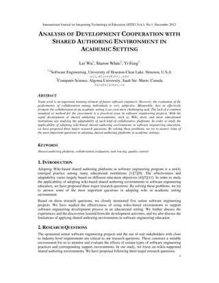 International Journal on Integrating Technology in Education (IJITE) Vol.1, No.1, December 2012
1
ANALYSIS OF DEVELOPMENT COOPERATION WITH
SHARED AUTHORING ENVIRONMENT IN
ACADEMIC SETTING
Lei Wu1
, Sharon White2
, Yi Feng3
1,2
Software Engineering, University of Houston-Clear Lake, Houston, U.S.A
wul,whites@uhcl.edu
3
Computer Science, Algoma University, Sault Ste. Marie, Canada
feng@algomau.ca
ABSTRACT
Team work is an important training element of future software engineers. However, the evaluation of the
performance of collaboration among individuals is very subjective. Meanwhile, how to effectively
promote the collaboration in an academic setting is an even more challenging task. The lack of a common
standard or method for the assessment is a practical issue in software engineering projects. With the
rapid development of shared authoring environments, such as Wiki, more and more educational
institutions are studying the adaptability of such kind of collaborative platforms. In order to study the
applicability of adopting wiki-based shared authoring environments in software engineering education,
we have proposed three major research questions. By solving these problems, we try to answer some of
the most important questions in adopting shared authoring platforms in academic settings.
.
KEYWORDS
Shared authoring platform, collaboration evaluation, task tracing, quality control
1. INTRODUCTION
Adopting Wiki-based shared authoring platforms in software engineering program is a newly
emerged practice among many educational institutions [1][7][9]. The effectiveness and
adaptability varies largely based on different education objectives [4][5][11]. In order to study
the applicability of adopting wiki-based shared authoring environments in software engineering
education, we have proposed three major research questions. By solving these problems, we try
to answer some of the most important questions in adopting wiki in academic setting
environment.
Based on these research questions, we closely monitored five senior software engineering
projects. We have studied the effectiveness of using wikis-based environments to support
software engineering development process in an educational setting. We further discuss the
experiences and the discoveries learned from the development activities, and we also discuss the
limitations of applying shared authoring environments in software engineering education.
2. RESEARCH QUESTIONS
The sponsored senior software engineering projects and the use of real stakeholders with close
to industry-level requirements are critical to our research questions. These construct a suitable
environment for us to monitor and evaluate the effects of certain types of software engineering
practices and corresponding support environments. In our study, we focus on wikis-supported
shared authoring environments. We have proposed following three major research questions:
 