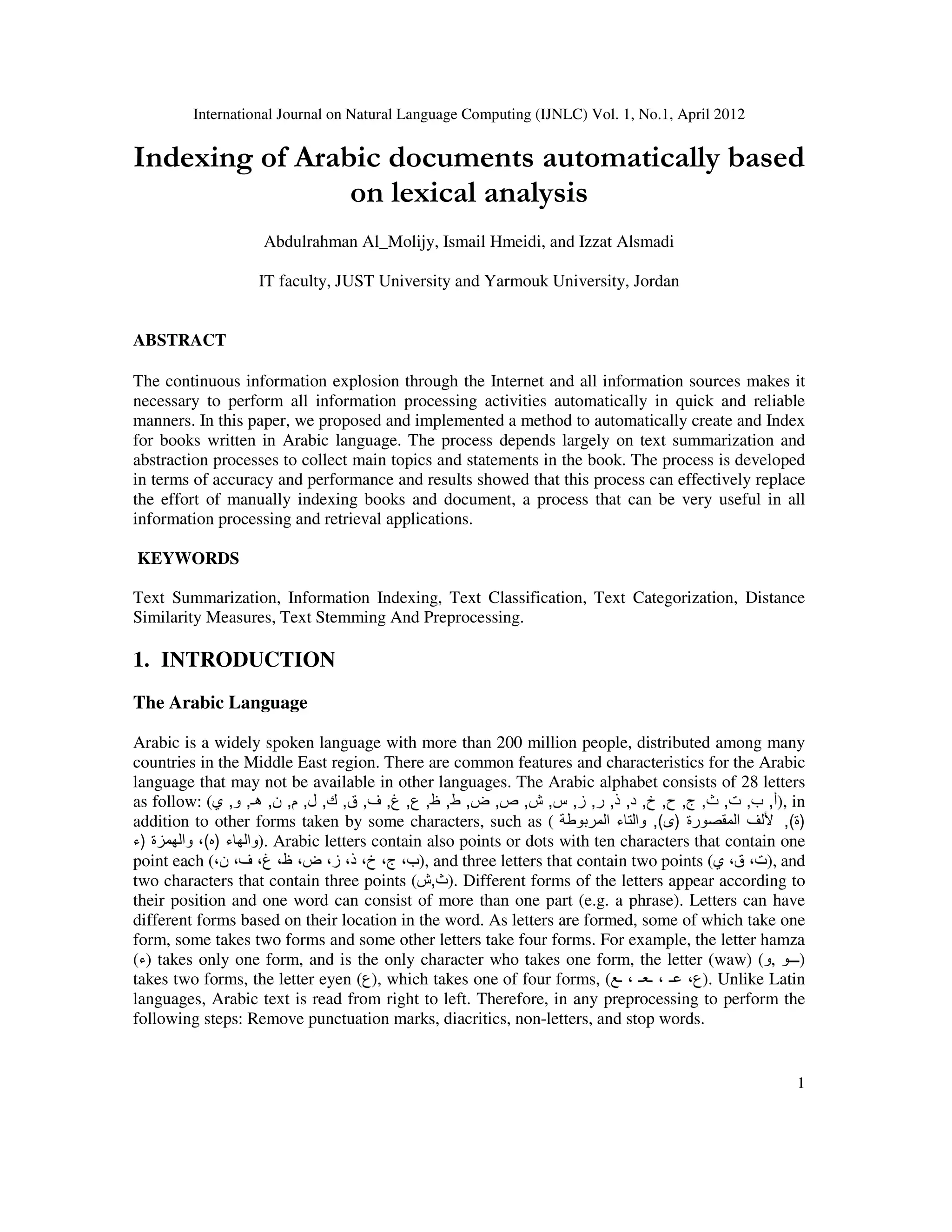 International Journal on Natural Language Computing (IJNLC) Vol. 1, No.1, April 2012
1
Indexing of Arabic documents automatically based
on lexical analysis
Abdulrahman Al_Molijy, Ismail Hmeidi, and Izzat Alsmadi
IT faculty, JUST University and Yarmouk University, Jordan
ABSTRACT
The continuous information explosion through the Internet and all information sources makes it
necessary to perform all information processing activities automatically in quick and reliable
manners. In this paper, we proposed and implemented a method to automatically create and Index
for books written in Arabic language. The process depends largely on text summarization and
abstraction processes to collect main topics and statements in the book. The process is developed
in terms of accuracy and performance and results showed that this process can effectively replace
the effort of manually indexing books and document, a process that can be very useful in all
information processing and retrieval applications.
KEYWORDS
Text Summarization, Information Indexing, Text Classification, Text Categorization, Distance
Similarity Measures, Text Stemming And Preprocessing.
1. INTRODUCTION
The Arabic Language
Arabic is a widely spoken language with more than 200 million people, distributed among many
countries in the Middle East region. There are common features and characteristics for the Arabic
language that may not be available in other languages. The Arabic alphabet consists of 28 letters
as follow: ( ‫أ‬
,
‫ب‬
,
‫ت‬
,
‫ث‬
,
‫ج‬
,
‫ح‬
,
‫خ‬
,
‫د‬
,
‫ذ‬
,
‫ر‬
,
‫ز‬
,
‫س‬
,
‫ش‬
,
‫ص‬
,
‫ض‬
,
‫ط‬
,
‫ظ‬
,
‫ع‬
,
‫غ‬
,
‫ف‬
,
‫ق‬
,
‫ك‬
,
‫ل‬
,
‫م‬
,
‫ن‬
,
‫ھـ‬
,
‫و‬
,
‫ي‬ ), in
addition to other forms taken by some characters, such as ( ‫المقصورة‬ ‫أللف‬
)
‫ى‬
(
,
‫المربوطة‬ ‫والتاء‬ )
‫ة‬
(
,
‫والھاء‬
)
‫ه‬
(
‫والھمزة‬ ،
)
‫ء‬ ). Arabic letters contain also points or dots with ten characters that contain one
point each (،‫ن‬ ،‫ف‬ ،‫غ‬ ،‫ظ‬ ،‫ض‬ ،‫ز‬ ،‫ذ‬ ،‫خ‬ ،‫ج‬ ،‫)ب‬, and three letters that contain two points (‫ي‬ ،‫ق‬ ،‫)ت‬, and
two characters that contain three points ( ‫ث‬
,
‫ش‬ ). Different forms of the letters appear according to
their position and one word can consist of more than one part (e.g. a phrase). Letters can have
different forms based on their location in the word. As letters are formed, some of which take one
form, some takes two forms and some other letters take four forms. For example, the letter hamza
(‫)ء‬ takes only one form, and is the only character who takes one form, the letter (waw) (‫و‬, ‫)ـــو‬
takes two forms, the letter eyen (‫)ع‬, which takes one of four forms, (‫ـع‬ ، ‫ـعـ‬ ، ‫عـ‬ ،‫)ع‬. Unlike Latin
languages, Arabic text is read from right to left. Therefore, in any preprocessing to perform the
following steps: Remove punctuation marks, diacritics, non-letters, and stop words.
 