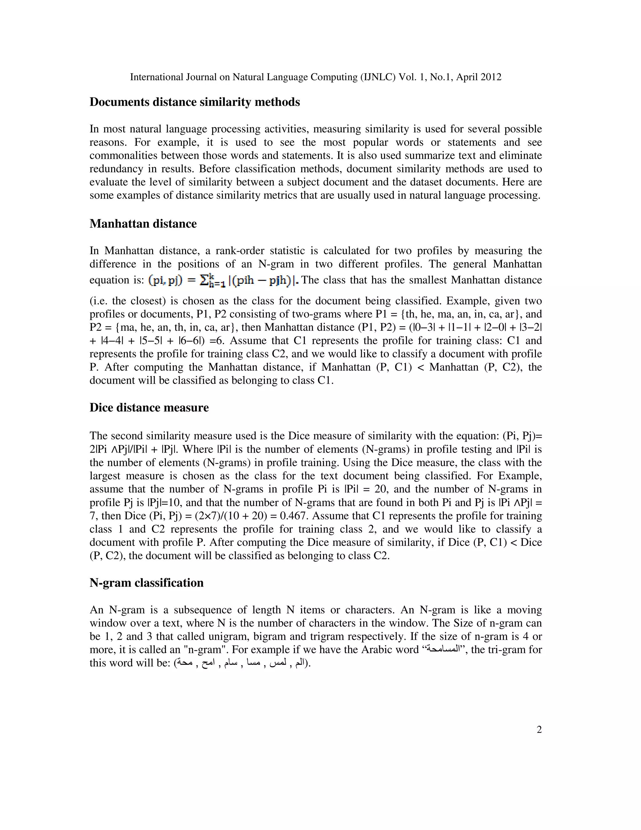 International Journal on Natural Language Computing (IJNLC) Vol. 1, No.1, April 2012
2
Documents distance similarity methods
In most natural language processing activities, measuring similarity is used for several possible
reasons. For example, it is used to see the most popular words or statements and see
commonalities between those words and statements. It is also used summarize text and eliminate
redundancy in results. Before classification methods, document similarity methods are used to
evaluate the level of similarity between a subject document and the dataset documents. Here are
some examples of distance similarity metrics that are usually used in natural language processing.
Manhattan distance
In Manhattan distance, a rank-order statistic is calculated for two profiles by measuring the
difference in the positions of an N-gram in two different profiles. The general Manhattan
equation is: The class that has the smallest Manhattan distance
(i.e. the closest) is chosen as the class for the document being classified. Example, given two
profiles or documents, P1, P2 consisting of two-grams where P1 = {th, he, ma, an, in, ca, ar}, and
P2 = {ma, he, an, th, in, ca, ar}, then Manhattan distance (P1, P2) = (|0−3| + |1−1| + |2−0| + |3−2|
+ |4−4| + |5−5| + |6−6|) =6. Assume that C1 represents the profile for training class: C1 and
represents the profile for training class C2, and we would like to classify a document with profile
P. After computing the Manhattan distance, if Manhattan (P, C1) < Manhattan (P, C2), the
document will be classified as belonging to class C1.
Dice distance measure
The second similarity measure used is the Dice measure of similarity with the equation: (Pi, Pj)=
2|Pi ∧Pj|/|Pi| + |Pj|. Where |Pi| is the number of elements (N-grams) in profile testing and |Pi| is
the number of elements (N-grams) in profile training. Using the Dice measure, the class with the
largest measure is chosen as the class for the text document being classified. For Example,
assume that the number of N-grams in profile Pi is |Pi| = 20, and the number of N-grams in
profile Pj is |Pj|=10, and that the number of N-grams that are found in both Pi and Pj is |Pi ∧Pj| =
7, then Dice (Pi, Pj) = (2×7)/(10 + 20) = 0.467. Assume that C1 represents the profile for training
class 1 and C2 represents the profile for training class 2, and we would like to classify a
document with profile P. After computing the Dice measure of similarity, if Dice (P, C1) < Dice
(P, C2), the document will be classified as belonging to class C2.
N-gram classification
An N-gram is a subsequence of length N items or characters. An N-gram is like a moving
window over a text, where N is the number of characters in the window. The Size of n-gram can
be 1, 2 and 3 that called unigram, bigram and trigram respectively. If the size of n-gram is 4 or
more, it is called an "n-gram". For example if we have the Arabic word “‫”المسامحة‬, the tri-gram for
this word will be: ( ‫الم‬
,
‫لمس‬
,
‫مسا‬
,
‫سام‬
,
‫امح‬
,
‫محة‬ ).
 