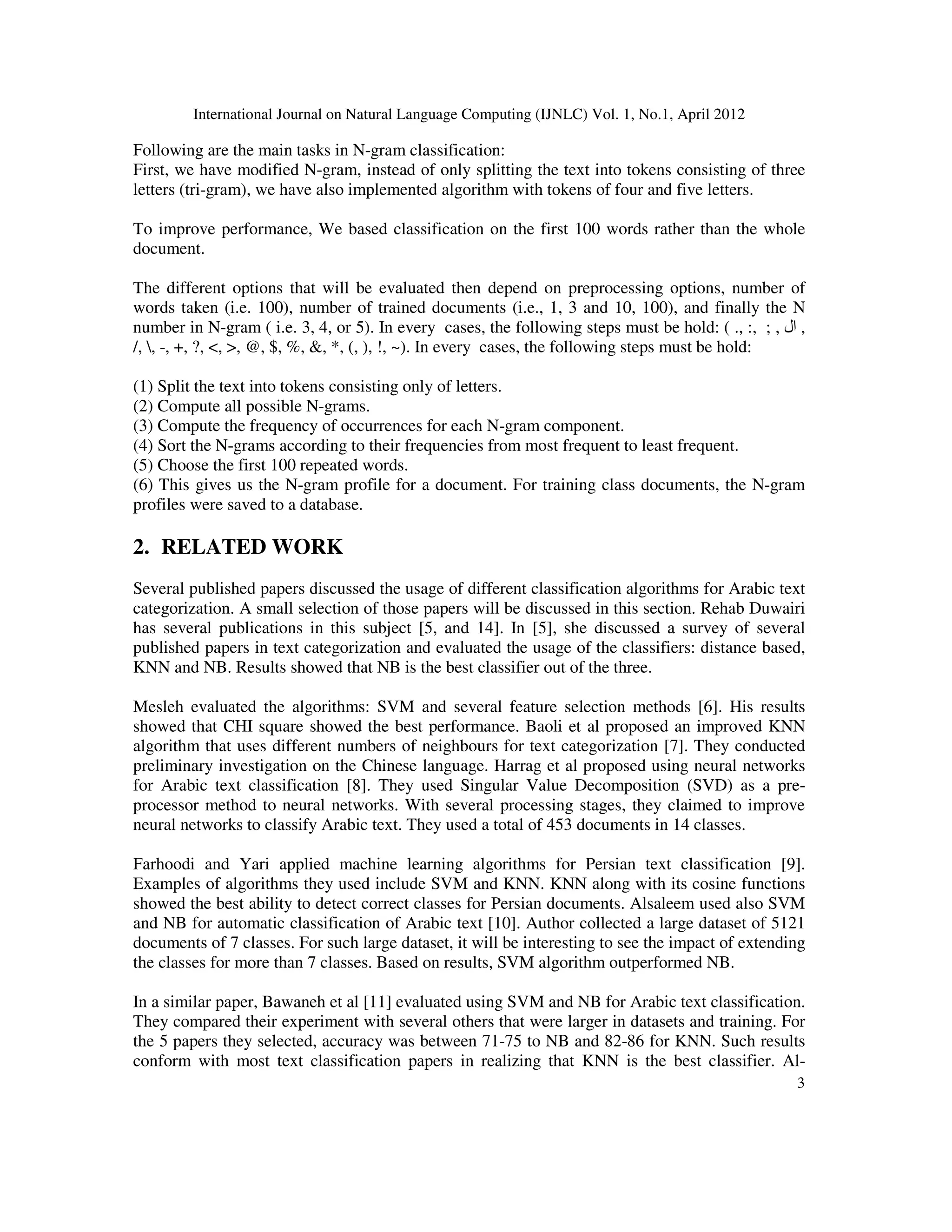 International Journal on Natural Language Computing (IJNLC) Vol. 1, No.1, April 2012
3
Following are the main tasks in N-gram classification:
First, we have modified N-gram, instead of only splitting the text into tokens consisting of three
letters (tri-gram), we have also implemented algorithm with tokens of four and five letters.
To improve performance, We based classification on the first 100 words rather than the whole
document.
The different options that will be evaluated then depend on preprocessing options, number of
words taken (i.e. 100), number of trained documents (i.e., 1, 3 and 10, 100), and finally the N
number in N-gram ( i.e. 3, 4, or 5). In every cases, the following steps must be hold: ( ., :, ; , ‫ال‬ ,
/, , -, +, ?, <, >, @, $, %, &, *, (, ), !, ~). In every cases, the following steps must be hold:
(1) Split the text into tokens consisting only of letters.
(2) Compute all possible N-grams.
(3) Compute the frequency of occurrences for each N-gram component.
(4) Sort the N-grams according to their frequencies from most frequent to least frequent.
(5) Choose the first 100 repeated words.
(6) This gives us the N-gram profile for a document. For training class documents, the N-gram
profiles were saved to a database.
2. RELATED WORK
Several published papers discussed the usage of different classification algorithms for Arabic text
categorization. A small selection of those papers will be discussed in this section. Rehab Duwairi
has several publications in this subject [5, and 14]. In [5], she discussed a survey of several
published papers in text categorization and evaluated the usage of the classifiers: distance based,
KNN and NB. Results showed that NB is the best classifier out of the three.
Mesleh evaluated the algorithms: SVM and several feature selection methods [6]. His results
showed that CHI square showed the best performance. Baoli et al proposed an improved KNN
algorithm that uses different numbers of neighbours for text categorization [7]. They conducted
preliminary investigation on the Chinese language. Harrag et al proposed using neural networks
for Arabic text classification [8]. They used Singular Value Decomposition (SVD) as a pre-
processor method to neural networks. With several processing stages, they claimed to improve
neural networks to classify Arabic text. They used a total of 453 documents in 14 classes.
Farhoodi and Yari applied machine learning algorithms for Persian text classification [9].
Examples of algorithms they used include SVM and KNN. KNN along with its cosine functions
showed the best ability to detect correct classes for Persian documents. Alsaleem used also SVM
and NB for automatic classification of Arabic text [10]. Author collected a large dataset of 5121
documents of 7 classes. For such large dataset, it will be interesting to see the impact of extending
the classes for more than 7 classes. Based on results, SVM algorithm outperformed NB.
In a similar paper, Bawaneh et al [11] evaluated using SVM and NB for Arabic text classification.
They compared their experiment with several others that were larger in datasets and training. For
the 5 papers they selected, accuracy was between 71-75 to NB and 82-86 for KNN. Such results
conform with most text classification papers in realizing that KNN is the best classifier. Al-
 