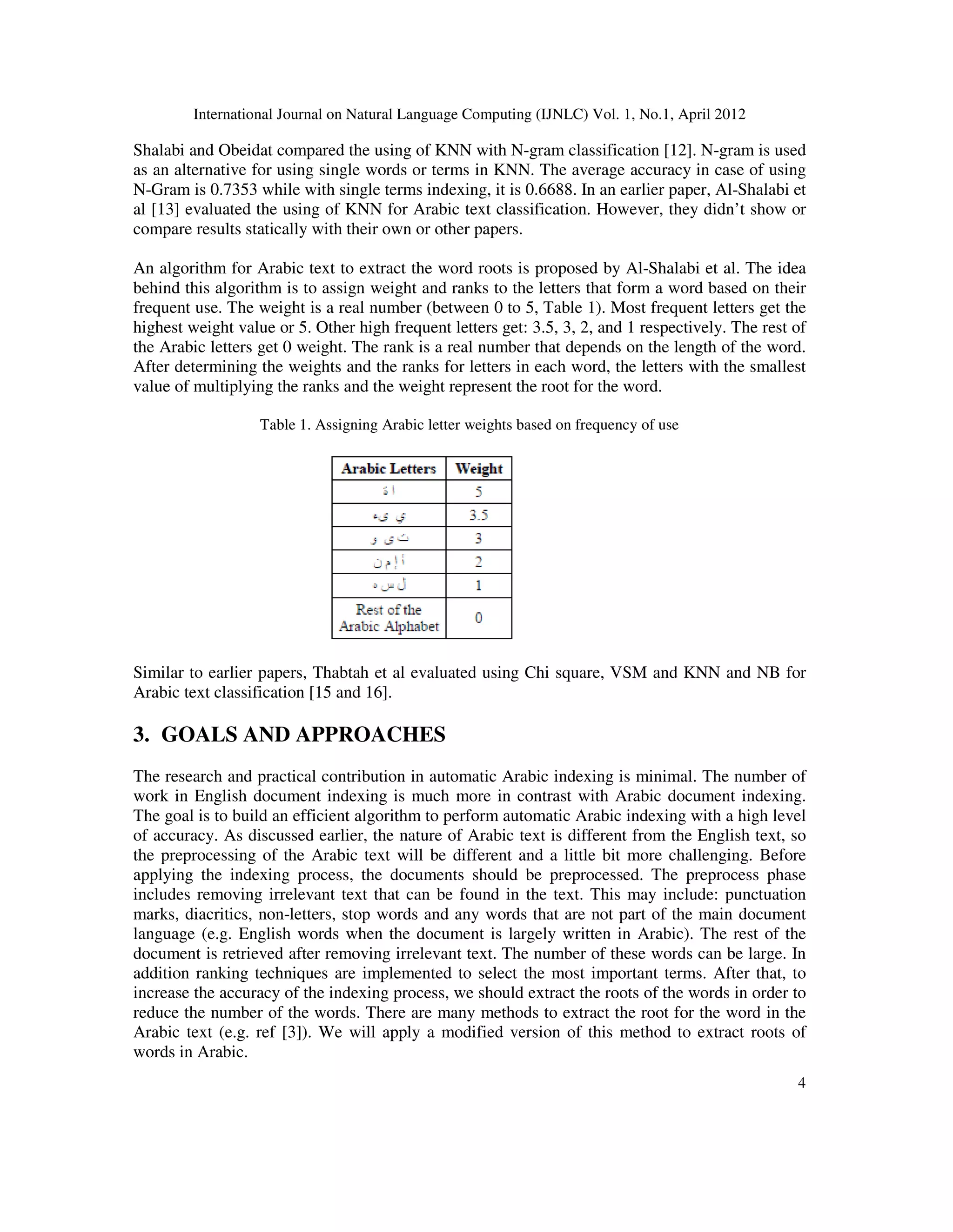 International Journal on Natural Language Computing (IJNLC) Vol. 1, No.1, April 2012
4
Shalabi and Obeidat compared the using of KNN with N-gram classification [12]. N-gram is used
as an alternative for using single words or terms in KNN. The average accuracy in case of using
N-Gram is 0.7353 while with single terms indexing, it is 0.6688. In an earlier paper, Al-Shalabi et
al [13] evaluated the using of KNN for Arabic text classification. However, they didn’t show or
compare results statically with their own or other papers.
An algorithm for Arabic text to extract the word roots is proposed by Al-Shalabi et al. The idea
behind this algorithm is to assign weight and ranks to the letters that form a word based on their
frequent use. The weight is a real number (between 0 to 5, Table 1). Most frequent letters get the
highest weight value or 5. Other high frequent letters get: 3.5, 3, 2, and 1 respectively. The rest of
the Arabic letters get 0 weight. The rank is a real number that depends on the length of the word.
After determining the weights and the ranks for letters in each word, the letters with the smallest
value of multiplying the ranks and the weight represent the root for the word.
Table 1. Assigning Arabic letter weights based on frequency of use
Similar to earlier papers, Thabtah et al evaluated using Chi square, VSM and KNN and NB for
Arabic text classification [15 and 16].
3. GOALS AND APPROACHES
The research and practical contribution in automatic Arabic indexing is minimal. The number of
work in English document indexing is much more in contrast with Arabic document indexing.
The goal is to build an efficient algorithm to perform automatic Arabic indexing with a high level
of accuracy. As discussed earlier, the nature of Arabic text is different from the English text, so
the preprocessing of the Arabic text will be different and a little bit more challenging. Before
applying the indexing process, the documents should be preprocessed. The preprocess phase
includes removing irrelevant text that can be found in the text. This may include: punctuation
marks, diacritics, non-letters, stop words and any words that are not part of the main document
language (e.g. English words when the document is largely written in Arabic). The rest of the
document is retrieved after removing irrelevant text. The number of these words can be large. In
addition ranking techniques are implemented to select the most important terms. After that, to
increase the accuracy of the indexing process, we should extract the roots of the words in order to
reduce the number of the words. There are many methods to extract the root for the word in the
Arabic text (e.g. ref [3]). We will apply a modified version of this method to extract roots of
words in Arabic.
 