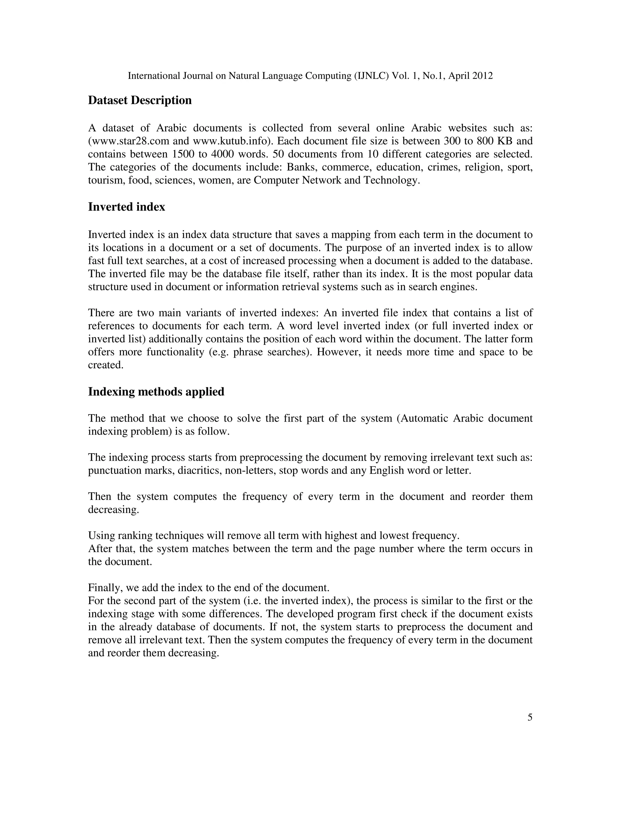 International Journal on Natural Language Computing (IJNLC) Vol. 1, No.1, April 2012
5
Dataset Description
A dataset of Arabic documents is collected from several online Arabic websites such as:
(www.star28.com and www.kutub.info). Each document file size is between 300 to 800 KB and
contains between 1500 to 4000 words. 50 documents from 10 different categories are selected.
The categories of the documents include: Banks, commerce, education, crimes, religion, sport,
tourism, food, sciences, women, are Computer Network and Technology.
Inverted index
Inverted index is an index data structure that saves a mapping from each term in the document to
its locations in a document or a set of documents. The purpose of an inverted index is to allow
fast full text searches, at a cost of increased processing when a document is added to the database.
The inverted file may be the database file itself, rather than its index. It is the most popular data
structure used in document or information retrieval systems such as in search engines.
There are two main variants of inverted indexes: An inverted file index that contains a list of
references to documents for each term. A word level inverted index (or full inverted index or
inverted list) additionally contains the position of each word within the document. The latter form
offers more functionality (e.g. phrase searches). However, it needs more time and space to be
created.
Indexing methods applied
The method that we choose to solve the first part of the system (Automatic Arabic document
indexing problem) is as follow.
The indexing process starts from preprocessing the document by removing irrelevant text such as:
punctuation marks, diacritics, non-letters, stop words and any English word or letter.
Then the system computes the frequency of every term in the document and reorder them
decreasing.
Using ranking techniques will remove all term with highest and lowest frequency.
After that, the system matches between the term and the page number where the term occurs in
the document.
Finally, we add the index to the end of the document.
For the second part of the system (i.e. the inverted index), the process is similar to the first or the
indexing stage with some differences. The developed program first check if the document exists
in the already database of documents. If not, the system starts to preprocess the document and
remove all irrelevant text. Then the system computes the frequency of every term in the document
and reorder them decreasing.
 