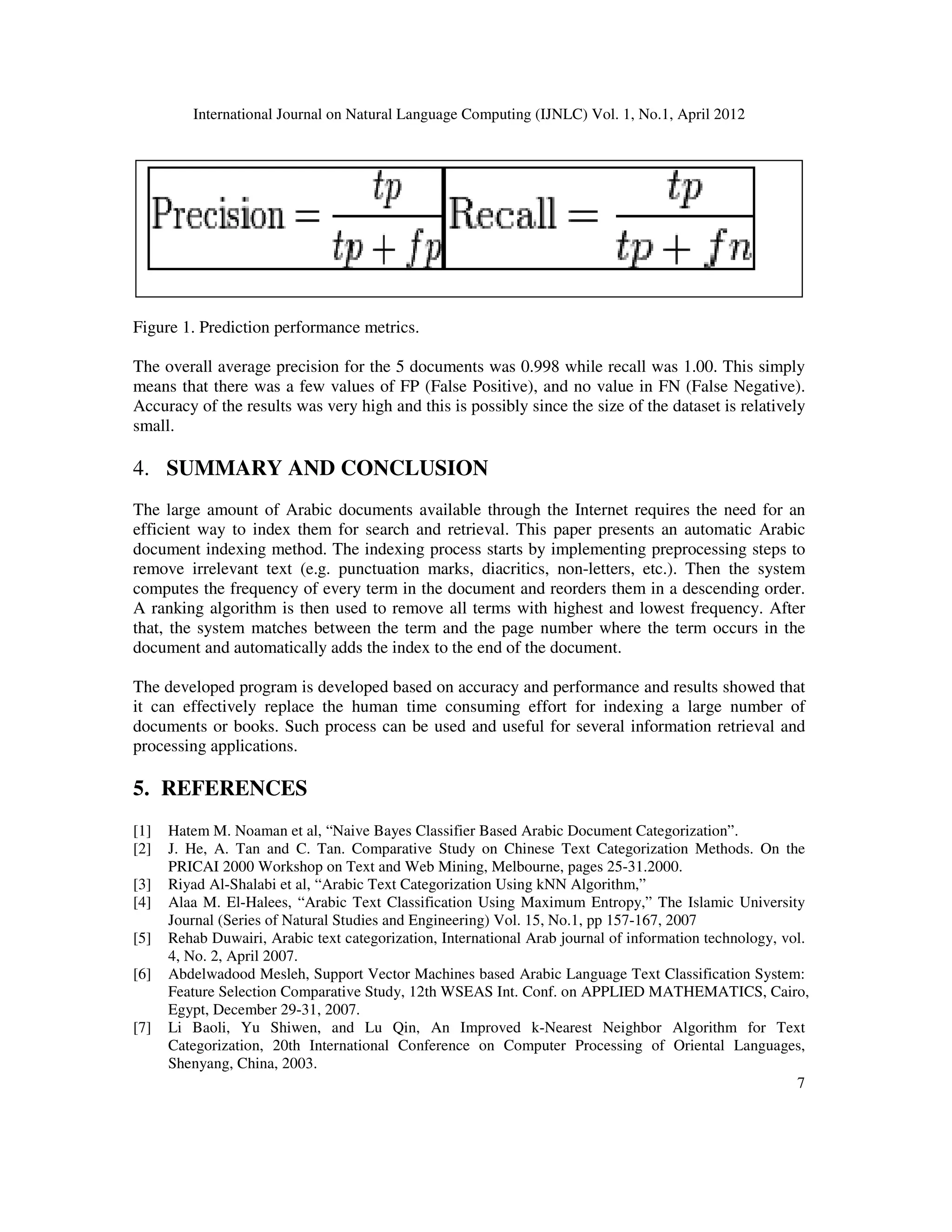 International Journal on Natural Language Computing (IJNLC) Vol. 1, No.1, April 2012
7
Figure 1. Prediction performance metrics.
The overall average precision for the 5 documents was 0.998 while recall was 1.00. This simply
means that there was a few values of FP (False Positive), and no value in FN (False Negative).
Accuracy of the results was very high and this is possibly since the size of the dataset is relatively
small.
4. SUMMARY AND CONCLUSION
The large amount of Arabic documents available through the Internet requires the need for an
efficient way to index them for search and retrieval. This paper presents an automatic Arabic
document indexing method. The indexing process starts by implementing preprocessing steps to
remove irrelevant text (e.g. punctuation marks, diacritics, non-letters, etc.). Then the system
computes the frequency of every term in the document and reorders them in a descending order.
A ranking algorithm is then used to remove all terms with highest and lowest frequency. After
that, the system matches between the term and the page number where the term occurs in the
document and automatically adds the index to the end of the document.
The developed program is developed based on accuracy and performance and results showed that
it can effectively replace the human time consuming effort for indexing a large number of
documents or books. Such process can be used and useful for several information retrieval and
processing applications.
5. REFERENCES
[1] Hatem M. Noaman et al, “Naive Bayes Classifier Based Arabic Document Categorization”.
[2] J. He, A. Tan and C. Tan. Comparative Study on Chinese Text Categorization Methods. On the
PRICAI 2000 Workshop on Text and Web Mining, Melbourne, pages 25-31.2000.
[3] Riyad Al-Shalabi et al, “Arabic Text Categorization Using kNN Algorithm,”
[4] Alaa M. El-Halees, “Arabic Text Classification Using Maximum Entropy,” The Islamic University
Journal (Series of Natural Studies and Engineering) Vol. 15, No.1, pp 157-167, 2007
[5] Rehab Duwairi, Arabic text categorization, International Arab journal of information technology, vol.
4, No. 2, April 2007.
[6] Abdelwadood Mesleh, Support Vector Machines based Arabic Language Text Classification System:
Feature Selection Comparative Study, 12th WSEAS Int. Conf. on APPLIED MATHEMATICS, Cairo,
Egypt, December 29-31, 2007.
[7] Li Baoli, Yu Shiwen, and Lu Qin, An Improved k-Nearest Neighbor Algorithm for Text
Categorization, 20th International Conference on Computer Processing of Oriental Languages,
Shenyang, China, 2003.
 