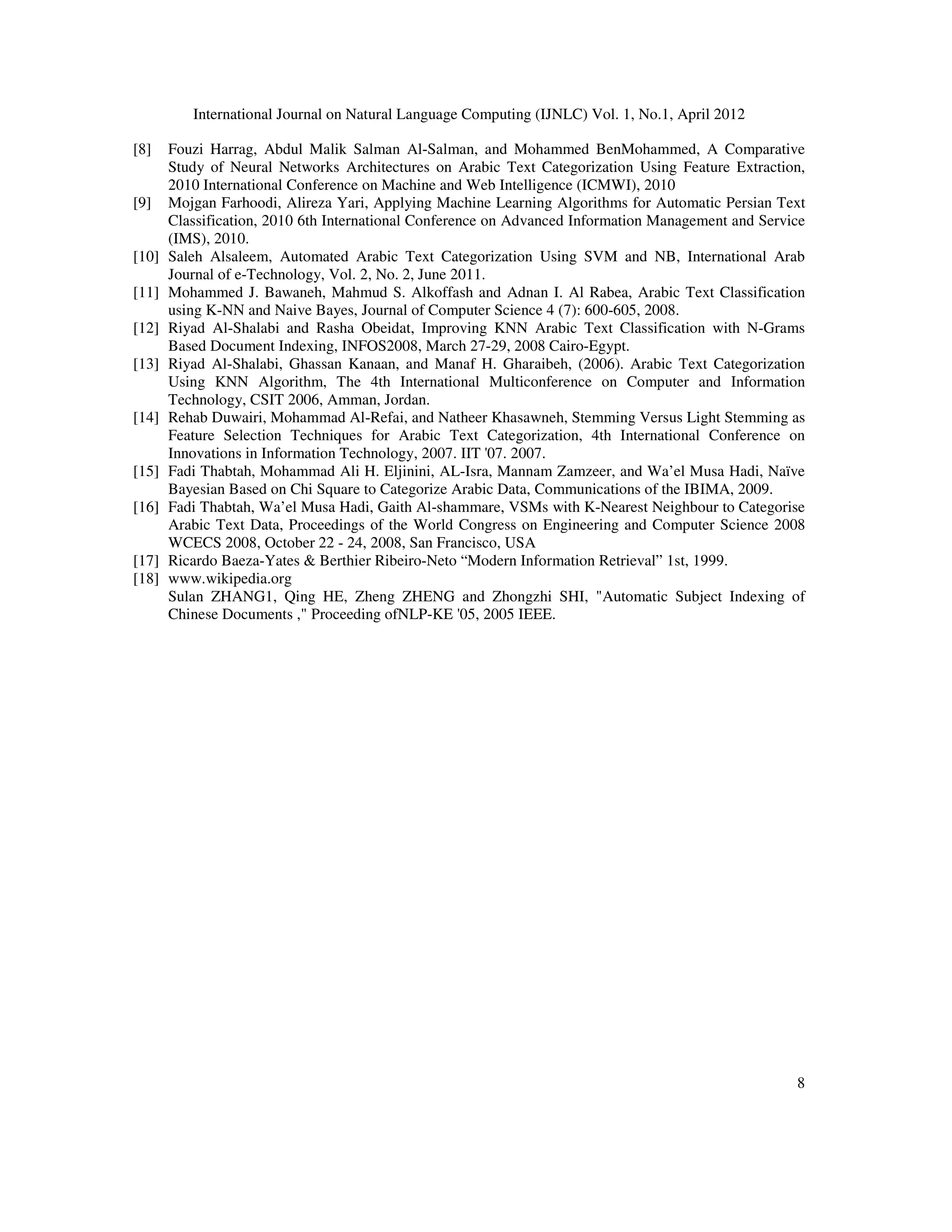 International Journal on Natural Language Computing (IJNLC) Vol. 1, No.1, April 2012
8
[8] Fouzi Harrag, Abdul Malik Salman Al-Salman, and Mohammed BenMohammed, A Comparative
Study of Neural Networks Architectures on Arabic Text Categorization Using Feature Extraction,
2010 International Conference on Machine and Web Intelligence (ICMWI), 2010
[9] Mojgan Farhoodi, Alireza Yari, Applying Machine Learning Algorithms for Automatic Persian Text
Classification, 2010 6th International Conference on Advanced Information Management and Service
(IMS), 2010.
[10] Saleh Alsaleem, Automated Arabic Text Categorization Using SVM and NB, International Arab
Journal of e-Technology, Vol. 2, No. 2, June 2011.
[11] Mohammed J. Bawaneh, Mahmud S. Alkoffash and Adnan I. Al Rabea, Arabic Text Classification
using K-NN and Naive Bayes, Journal of Computer Science 4 (7): 600-605, 2008.
[12] Riyad Al-Shalabi and Rasha Obeidat, Improving KNN Arabic Text Classification with N-Grams
Based Document Indexing, INFOS2008, March 27-29, 2008 Cairo-Egypt.
[13] Riyad Al-Shalabi, Ghassan Kanaan, and Manaf H. Gharaibeh, (2006). Arabic Text Categorization
Using KNN Algorithm, The 4th International Multiconference on Computer and Information
Technology, CSIT 2006, Amman, Jordan.
[14] Rehab Duwairi, Mohammad Al-Refai, and Natheer Khasawneh, Stemming Versus Light Stemming as
Feature Selection Techniques for Arabic Text Categorization, 4th International Conference on
Innovations in Information Technology, 2007. IIT '07. 2007.
[15] Fadi Thabtah, Mohammad Ali H. Eljinini, AL-Isra, Mannam Zamzeer, and Wa’el Musa Hadi, Naïve
Bayesian Based on Chi Square to Categorize Arabic Data, Communications of the IBIMA, 2009.
[16] Fadi Thabtah, Wa’el Musa Hadi, Gaith Al-shammare, VSMs with K-Nearest Neighbour to Categorise
Arabic Text Data, Proceedings of the World Congress on Engineering and Computer Science 2008
WCECS 2008, October 22 - 24, 2008, San Francisco, USA
[17] Ricardo Baeza-Yates & Berthier Ribeiro-Neto “Modern Information Retrieval” 1st, 1999.
[18] www.wikipedia.org
Sulan ZHANG1, Qing HE, Zheng ZHENG and Zhongzhi SHI, "Automatic Subject Indexing of
Chinese Documents ," Proceeding ofNLP-KE '05, 2005 IEEE.
 