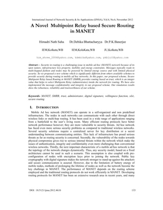 International Journal of Network Security & Its Applications (IJNSA), Vol.4, No.6, November 2012
DOI : 10.5121/ijnsa.2012.4610 133
A Novel Multipoint Relay based Secure Routing
in MANET
Himadri Nath Saha Dr.Debika Bhattacharyya Dr.P.K.Banerjee
IEM,Kolkata,WB IEM,KolaKata,WB JU,Kolkata,WB
him_shree_2004@yahoo.com, bdebika@yahoo.com, pkbju10@yahoo.com
Abstract— Security in routing is a challenging issue in mobile ad-hoc (MANET) network because of its
open nature, infrastructure less property, mobility and energy constraints. Messages typically roam in
multi-hopped fashion and nodes may be powered by limited energy source and with limited physical
security. So we proposed a new scheme which is significantly different from others available schemes to
provide security during routing in mobile ad hoc networks. In this paper, our proposed scheme, Secure
Multipoint Relay based Routing in MANET (SMRR) provides routing based on trust, which is an integer
value that helps to select Multipoint Relay (administrator) inside the network for routing. We have also
implemented the message confidentiality and integrity in our proposed scheme. Our simulation results
show the robustness, reliability and trustworthiness of our scheme.
Keywords- MANET, SMRR, trust, administrator, digital signature, willingness function, olsr,
secure routing
I. INTRODUCTION
Mobile Ad hoc network (MANET) can operate in a self-organized and non predefined
infrastructure. The nodes in such networks can communicate with each other through direct
wireless links or multi-hop routing. It has been used in a wide range of applications ranging
from a battlefield to the user’s living room. Many efficient routing protocols have better
network performance however; they are more vulnerable to security threats. Ad hoc network
has faced even more serious security problems as compared to traditional wireless networks.
Several security solutions require a centralized server for key distribution or a secret
understanding between communicating entities. This lack of infrastructure has posed serious
threats as far as routing security is concerned. Secondly, the vulnerability of the nodes towards
physical compromise gives rise to serious internal threats within the network which make the
issues of authentication, integrity and confidentiality even more challenging than conventional
wireless networks. Thirdly, the next important characteristic of a mobile ad hoc network is that
the topology of the network changes dynamically. Thus, any security model, based on a fixed
architecture cannot be used in such a scenario. This assumption is also coupled with pre-
configuration of nodes with encryption keys prior to joining the network. Public key
cryptography with digital signature makes the network stronger to stand up against the attackers
and secure communication is assured. However, due to the limitation of battery energy of
mobile nodes, methods of prolonging the lifetime of nodes as well as the network become the
key challenge in MANET. The performance of MANET depends on the routing scheme
employed and the traditional routing protocols do not work efficiently in MANET. Developing
routing protocols for MANET has been an extensive research area in recent years, and many
 