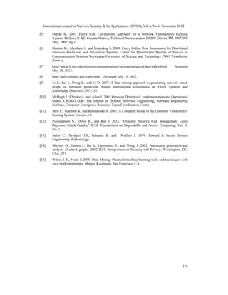 International Journal of Network Security & Its Applications (IJNSA), Vol.4, No.6, November 2012
156
[5] Dondo M. 2007. Fuzzy Risk Calculations Approach for a Network Vulnerability Ranking
System. Defence R &D Canada-Ottawa, Technical Memorandum DRDC Ottawa TM 2007-090
May, 2007, Pg 3.
[6] Haslum K., Abraham A. and Knapskog S. 2008. Fuzzy Online Risk Assessment for Distributed
Intrusion Prediction and Prevention Systems Center for Quantifiable Quality of Service in
Communication Systems Norwegian University of Science and Technology ,7491 Trondheim,
Norway.
[7] http://www.ll.mit.edu/mission/communications/ist/corpora/ideval/data/index.html. Accessed
May 10, 2012.
[8] http://web.nvd.nist.gov/view/vuln/ . Accessed July 13, 2012.
[9] Li Z., Lei J., Wang L., and Li D. 2007. A data mining approach to generating network attack
graph for intrusion prediction. Fourth International Conference on Fuzzy Systems and
Knowledge Discovery, 307-311.
[10] McHugh J., Christie A. and Allen J. 2001 Intrusion Detection1: Implementation and Operational
Issues. CROSSTALK- The Journal of Defense Software Engineering, Software Engineering
Institute, Computer Emergency Response Team/Coordination Centre.
[11] Mell P., Scarfone K. and Romanosky S. 2007. A Complete Guide to the Common Vulnerability
Scoring System Version 2.0
[12] Poolsappasit N., Dewri R., and Ray I. 2012. “Dynamic Security Risk Management Using
Bayesian Attack Graphs,” IEEE Transactions on Dependable and Secure Computing, Vol. 9,
No. 1.
[13] Salter C., Saydjari O.S., Schneier B. and Wallner J. 1998. Toward A Secure System
Engineering Methodology.
[14] Sheyner O., Haines J., Jha S., Lippmann, R., and Wing, J. 2002. Automated generation and
analysis of attack graphs. 2002 IEEE Symposium on Security and Privacy, Washington, DC,
USA. 273.
[15] Witten I. H, Frank E.2000. Data Mining: Practical machine learning tools and techniques with
Java implementations. Morgan Kaufmann, San Francisco, CA.
 