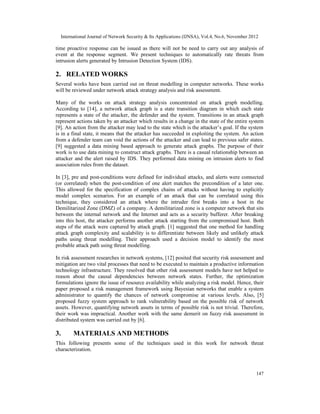 International Journal of Network Security & Its Applications (IJNSA), Vol.4, No.6, November 2012
147
time proactive response can be issued as there will not be need to carry out any analysis of
event at the response segment. We present techniques to automatically rate threats from
intrusion alerts generated by Intrusion Detection System (IDS).
2. RELATED WORKS
Several works have been carried out on threat modelling in computer networks. These works
will be reviewed under network attack strategy analysis and risk assessment.
Many of the works on attack strategy analysis concentrated on attack graph modelling.
According to [14], a network attack graph is a state transition diagram in which each state
represents a state of the attacker, the defender and the system. Transitions in an attack graph
represent actions taken by an attacker which results in a change in the state of the entire system
[9]. An action from the attacker may lead to the state which is the attacker’s goal. If the system
is in a final state, it means that the attacker has succeeded in exploiting the system. An action
from a defender team can void the actions of the attacker and can lead to previous safer states.
[9] suggested a data mining based approach to generate attack graphs. The purpose of their
work is to use data mining to construct attack graphs. There is a casual relationship between an
attacker and the alert raised by IDS. They performed data mining on intrusion alerts to find
association rules from the dataset.
In [3], pre and post-conditions were defined for individual attacks, and alerts were connected
(or correlated) when the post-condition of one alert matches the precondition of a later one.
This allowed for the specification of complex chains of attacks without having to explicitly
model complex scenarios. For an example of an attack that can be correlated using this
technique, they considered an attack where the intruder first breaks into a host in the
Demilitarized Zone (DMZ) of a company. A demilitarized zone is a computer network that sits
between the internal network and the Internet and acts as a security bufferer. After breaking
into this host, the attacker performs another attack starting from the compromised host. Both
steps of the attack were captured by attack graph. [1] suggested that one method for handling
attack graph complexity and scalability is to differentiate between likely and unlikely attack
paths using threat modelling. Their approach used a decision model to identify the most
probable attack path using threat modelling.
In risk assessment researches in network systems, [12] posited that security risk assessment and
mitigation are two vital processes that need to be executed to maintain a productive information
technology infrastructure. They resolved that other risk assessment models have not helped to
reason about the causal dependencies between network states. Further, the optimization
formulations ignore the issue of resource availability while analyzing a risk model. Hence, their
paper proposed a risk management framework using Bayesian networks that enable a system
administrator to quantify the chances of network compromise at various levels. Also, [5]
proposed fuzzy system approach to rank vulnerability based on the possible risk of network
assets. However, quantifying network assets in terms of possible risk is not trivial. Therefore,
their work was impractical. Another work with the same demerit on fuzzy risk assessment in
distributed system was carried out by [6].
3. MATERIALS AND METHODS
This following presents some of the techniques used in this work for network threat
characterization.
 